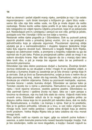 14
Kad su skrenuli i počeli slijediti manju rijeku, zemljište je naj-i i Ije ostalo
nepromijenjeno - suhi široki travnjaci s kržljavim gr- uljem blizu vode -
samo što više nije bilo velike vode, no Ejla je imala dojam da nešto
nedostaje. Široko korito velike rijeke pratilo ih je tako dugo da je sada
bilo nelagodno ne vidjeti njezinu Utješnu prisutnost, koja im je pokazivala
put. Nastavljajući pre-in,i predgorju i penjući se sve više, grmlje je jačalo,
postajalo sve Hie i lisnatije i širilo se sve dalje u ravnicu.
Nestanak velike rijeke pogodilo je i Džondalara. Dok su putovali pokraj
njezinih plodnih voda u prirodnoj ljetnoj vrućini, Uni su se pretapali s
jednoličnošću koja je ulijevala sigurnost. Pouzdanost njezinog obilja
uljuljala ga je u samozadovoljstvo i otupjela njegove tjeskobne brige
kako Ejlu sigurno dovesti kući. Skrenuvši s bogate Majke Svih Rijeka,
njegova se zabrinutost vratila, a promjene u krajoliku natjerale su ga da
razmisli sto ih još čeka. Počeo je procjenjivati zalihe i pitati se imaju li sa
sobom dovoljno hrane. Nije više bio siguran da će u manjoj rijeci tako
lako loviti ribu, a još je manje bio siguran kako će se prehraniti u
šumovitim planinama.
Džondalar nije tako dobro poznavao divljač u šumama. Životinje širokih
ravnica običavale su se okupljati u krda i moglo ih se izdaleka vidjeti, a
životinje u šumama živjele su zasebnije jer je bilo drveća i grmlja koje ih
je skrivalo. Dok je živio sa Šaramudoncima, uvijek je lovio s nekim tko je
bolje poznavao taj kraj. Jedan dio tog naroda, Šamudonci, rado je lovio
divokoze po vrletnim stijenama. Dobro su poznavali medvjede, veprove,
šumske bizone i ostalu šumsku divljač. Džondalar se sjećao kako je
Tonolan zavolio lov s njima u planinama. Ramudonci su pak poznavali
rijeku i lovili njezine stvorove, osobito goleme jesetre. Džondalara su
više zanimali čamci i vještine života na rijeci. Iako se i sam penjao s
lovcima na divokoze, nije mu baš bilo stalo do visina. Vidjevši malo krdo
crvenih srna, Džondalar odluči da bi to mogla biti zgodna prilika za
dopunu zaliha mesa koja će im poslužiti još nekoliko dana, dok ne dođu
do Šaramudonaca, a možda i za trampu s njima. Kad je to predložio,
Ejla je to gorljivo prihvatila. Uživala je u lovu, a već neko vrijeme nisu
mnogo lovili, osim nešto jarebica i ostale sitne divljači koju je obično
lovihi praćkom. Velika Majka Rijeka bila je tako izdašna da nisu morali
mnogo loviti.
Blizu rječice našli su mjesto za logor, gdje su ostavili putne košare i
saonice, a zatim krenuše prema krdu noseći bacače kopalja i koplja. Vuk
je bio oduševljen, nešto se novo događalo, a koplja i bacači najavili su
 