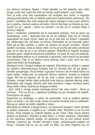 mu njihove namjere. Njiska i Trkač također su bili poletniji; ako ništa
drugo, onda već i zato što više ne moraju nositi košare i vući motke.
Ovo je krdo srna bilo sastavljeno od mužjaka bez ženki, a rogovlje
starog predvodnika bilo je debelo pokriveno baršunastim pokrovom. Do
jeseni i razdoblja rike, kad razgranati rogovi dostignu svoju punu veličinu
za tu godinu, mekani pokrov od kože i krvnih žila koje su hranile taj rast,
osušit će se i oguliti - čemu će pomoći i to što će ih srndaći trljati o
drveće i stijenje.
Žena i muškarac zastadoše da bi procijenili položaj. Vuk je gorio od
nestrpljenja, cvilio i skakutao kao da će se zaletjeti. Ejla mu je morala
zapovjediti da bude miran, kako se ne bi zatr-čao za krdom i poplašio
ga. Zadovoljan što vidi kako se smirio, Džondalar se na trenutak zadivi
kako ga je Ejla naučila, a zatim se okrenu da prouči srndaće. Visoko
sjedeći na konju, imao je dobar vidik i to mu je pružilo još jednu prednost
koje ne bi bilo da je u lov krenuo pješice. Nekoliko je rogatih životinja
prestalo pasti, osjetivši prisutnost pridošlica, no konji im nisu bili prijetnja.
Kao biljoždere obično su ih podnosili ili ignorirali, osim kad bi se ponašali
uznemireno. Čak ni uz blizinu samo jednog vuka i ljudi, srne se nisu
zabrinule toliko da bi pobjegle.
Gledajući krdo i birajući kojega će napasti, Džondalar je došao u napast
da izabere veličanstvenog mužjaka koji se doimao kao da ga gleda i
također procjenjuje. Da je došao s grupom lovaca i da im treba hrana za
cijelu špilju i trofej koji će pokazati njihovu vještinu, možda bi izabrao
njega. No bio je siguran da će se, kad u jesen počne njihovo doba
Užitaka, mnoge ženke htjeti pridružiti krdu koje je izabralo takvog vođu.
Džondalar nije mogao odlučiti ubiti tako ponosnu i lijepu životinju samo
zbog nešto mesa. Izabrao je drugog srndaća.
- Ejla, vidiš li onoga pokraj visokoga grma? Na rubu krda? - Žene je
kimnula. - Čini se da je u zgodnom položaju da ga odvojimo od ostalih.
Pokušajmo na njega.
Dogovorili su strategiju, a zatim se razdvojiše. Vuk je pažljivo gledao
ženu na konju i, na njen znak, bacio se prema životinji koju je pokazala.
Ejla ga je, jašući na kobili, slijedila u stopu.
džondalar je obilazio s druge strane, sa spremnim kopljem i bani. Srndać
je osjetio opasnost, a osjetio ju je i ostatak krda. Razmilili su se na sve
strane. Onaj kojega su izabrali bježao je od Vuka i Ejle ravno prema
jahaču na pastuhu. Dotrčao je tako blizu i n Trkač ustuknuo. Džondalar
je bio spreman izbaciti koplje, no pastuhov mu je brzi pokret omeo
izbačaj i skrenuo ga. Srndać promjeni smjer, pokušavajući pobjeći od
konja i čovjeka koji su mu se našli na Mitu, no pred nogama mu se
 