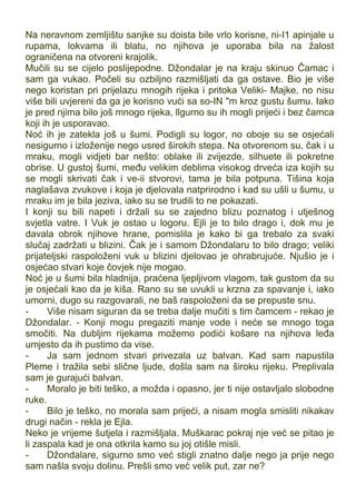 Na neravnom zemljištu sanjke su doista bile vrlo korisne, ni-I1 apinjale u
rupama, lokvama ili blatu, no njihova je uporaba bila na žalost
ograničena na otvoreni krajolik.
Mučili su se cijelo poslijepodne. Džondalar je na kraju skinuo Čamac i
sam ga vukao. Počeli su ozbiljno razmišljati da ga ostave. Bio je više
nego koristan pri prijelazu mnogih rijeka i pritoka Veliki- Majke, no nisu
više bili uvjereni da ga je korisno vući sa so-IN "m kroz gustu šumu. Iako
je pred njima bilo još mnogo rijeka, llgurno su ih mogli prijeći i bez čamca
koji ih je usporavao.
Noć ih je zatekla još u šumi. Podigli su logor, no oboje su se osjećali
nesigurno i izloženije nego usred širokih stepa. Na otvorenom su, čak i u
mraku, mogli vidjeti bar nešto: oblake ili zvijezde, silhuete ili pokretne
obrise. U gustoj šumi, među velikim deblima visokog drveća iza kojih su
se mogli skrivati čak i ve-ii stvorovi, tama je bila potpuna. Tišina koja
naglašava zvukove i koja je djelovala natprirodno i kad su ušli u šumu, u
mraku im je bila jeziva, iako su se trudili to ne pokazati.
I konji su bili napeti i držali su se zajedno blizu poznatog i utješnog
svjetla vatre. I Vuk je ostao u logoru. Ejli je to bilo drago i, dok mu je
davala obrok njihove hrane, pomislila je kako bi ga trebalo za svaki
slučaj zadržati u blizini. Čak je i samom Džondalaru to bilo drago; veliki
prijateljski raspoloženi vuk u blizini djelovao je ohrabrujuće. Njušio je i
osjećao stvari koje čovjek nije mogao.
Noć je u šumi bila hladnija, praćena ljepljivom vlagom, tak gustom da su
je osjećali kao da je kiša. Rano su se uvukli u krzna za spavanje i, iako
umorni, dugo su razgovarali, ne baš raspoloženi da se prepuste snu.
- Više nisam siguran da se treba dalje mučiti s tim čamcem - rekao je
Džondalar. - Konji mogu pregaziti manje vode i neće se mnogo toga
smočiti. Na dubljim rijekama možemo podići košare na njihova leđa
umjesto da ih pustimo da vise.
- Ja sam jednom stvari privezala uz balvan. Kad sam napustila
Pleme i tražila sebi slične ljude, došla sam na široku rijeku. Preplivala
sam je gurajući balvan.
- Moralo je biti teško, a možda i opasno, jer ti nije ostavljalo slobodne
ruke.
- Bilo je teško, no morala sam prijeći, a nisam mogla smisliti nikakav
drugi način - rekla je Ejla.
Neko je vrijeme šutjela i razmišljala. Muškarac pokraj nje već se pitao je
li zaspala kad je ona otkrila kamo su joj otišle misli.
- Džondalare, sigurno smo već stigli znatno dalje nego ja prije nego
sam našla svoju dolinu. Prešli smo već velik put, zar ne?
 