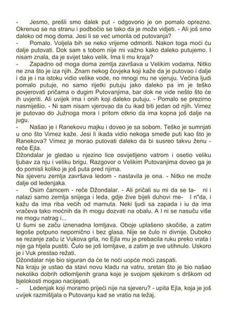 - Jesmo, prešli smo dalek put - odgovorio je on pomalo oprezno.
Okrenuo se na stranu i podbočio se tako da je može vidjeti. - Ali još smo
daleko od mog doma. Jesi li se već umorila od putovanja?
- Pomalo. Voljela bih se neko vrijeme odmoriti. Nakon toga moći ću
dalje putovati. Dok sam s tobom nije mi važno kako daleko putujemo. I
nisam znala, da je svijet tako velik. Ima li mu kraja?
- Zapadno od moga doma zemlja završava u Velikim vodama. Nitko
ne zna što je iza njih. Znam nekog čovjeka koji kaže da je putovao i dalje
i da je i na istoku vidio velike vode, no mnogi mu ne vjeruju. Većina ljudi
pomalo putuje, no samo rijetki putuju jako daleko pa im je teško
povjerovati pričama o dugim Putovanjima, bar dok ne vide nešto što će
ih uvjeriti. Ali uvijek ima i onih koji daleko putuju. - Pomalo se prezirno
nasmiješio. - Ni sam nisam vjerovao da ću ikad biti jedan od njih. Vimez
je putovao do Južnoga mora i pritom otkrio da ima kopna još dalje na
jugu.
- Našao je i Ranekovu majku i doveo je sa sobom. Teško je sumnjati
u ono što Vimez kaže. Jesi li ikada vidio nekoga smeđe puti kao što je
Ranekova? Vimez je morao putovati daleko da bi susreo takvu ženu -
reče Ejla.
Džondalar je gledao u njezino lice osvijetljeno vatrom i osetio veliku
ljubav za nju i veliku brigu. Razgovor o Velikim Putovanjima doveo ga je
do pomisli koliko je još puta pred njima.
Na sjeveru zemlja završava ledom - nastavila je ona. - Nitko ne može
dalje od ledenjaka.
- Osim čamcem - reče Džondalar. - Ali pričali su mi da se ta- ni i
nalazi samo zemlja snijega i leda, gdje žive bijeli duhovi me- l n"da, i
kažu da ima riba većih od mamuta. Neki ljudi sa zapada i iu da ima
vračeva tako moćnih da ih mogu dozvati na obalu. A l ni se nasuču više
ne mogu natrag i...
U šumi se začu iznenadna lomljava. Oboje uplašeno skočiše, a zatim
legoše potpuno nepomično i bez glasa. Nije se čulo ni divnije. Duboko
se rezanje začu iz Vukova grla, no Ejla mu je prebacila ruku preko vrata i
nije ga htjela pustiti. Čulo se još lomljave, a zatim je sve utihnulo. Uskoro
je i Vuk prestao režati.
Džondalar nije bio siguran da će te noći uopće moći zaspati.
Na kraju je ustao da stavi novu kladu na vatru, sretan što je bio našao
nekoliko dobrih odlomljenih grana koje je svojom sjekirom s drškom od
bjelokosti mogao nacijepati.
- Ledenjak koji moramo prijeći nije na sjeveru? - upita Ejla, koja je još
uvijek razmišljala o Putovanju kad se vratio na ležaj.
 