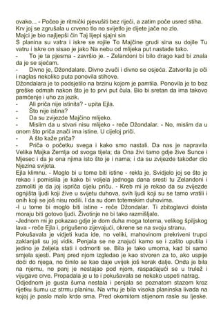 ovako... - Počeo je ritmički pjevušiti bez riječi, a zatim poče usred stiha.
Krv joj se zgrušala u crveno tlo no svijetlo je dijete jače no zlo.
Majci je bio najljepši čin Taj lijepi sjajni sin
S planina su vatra i iskre se rojile To Majčine grudi sina su dojile Tu
vatru i iskre on sisao je jako Na nebu od mlijeka put nastade tako.
- To je ta pjesma - završio je. - Zelandoni bi bilo drago kad bi znala
da je se sjećam.
- Divno je, Džondalare. Divno zvuči i divno se osjeća. Zatvorila je oči
i naglas nekoliko puta ponovila stihove.
Džondalara je to podsjetilo na brzinu kojom je pamtila. Ponovila je to bez
greške odmah nakon što je to prvi put čula. Bio bi sretan da ima takovo
pamćenje i uho za jezik.
- Ali priča nije istinita? - upita Ejla.
- Što nije istina?
- Da su zvijezde Majčino mlijeko.
- Mislim da u stvari nisu mlijeko - reče Džondalar. - No, mislim da u
onom što priča znači ima istine. U cijeloj priči.
- A što kaže priča?
- Priča o početku svega i kako smo nastali. Da nas je napravila
Velika Majka Zemlja od svoga tijela; da Ona živi tamo gdje žive Sunce i
Mjesec i da je ona njima isto što je i nama; i da su zvijezde također dio
Njezina svijeta.
Ejla klimnu. - Moglo bi u tome biti istine - rekla je. Svidjelo joj se što je
rekao i pomislila je kako bi voljela jednoga dana sresti tu Zelandoni i
zamoliti je da joj ispriča cijelu priču. - Kreb mi je rekao da su zvijezde
ognjišta ljudi koji žive u svijetu duhova, svih ljudi koji su se tamo vratili i
onih koji se još nisu rodili. I da su dom totemskim duhovima.
-I u tome bi moglo biti istine - reče Džondalar. Ti zbitoglavci doista
moraju biti gotovo ljudi. Životinje ne bi tako razmišljale.
-Jednom mi je pokazao gdje je dom duha moga totema, velikog špiljskog
lava - reče Ejla i, prigušeno zijevajući, okrene se na svoju stranu.
Pokušavala je vidjeti kuda ide, no veliki, mahovinom prekriveni trupci
zaklanjali su joj vidik. Penjala se ne znajući kamo se i zašto uputila i
jedino je željela stati i odmoriti se. Bila je tako umorna, kad bi samo
smjela sjesti. Panj pred njom izgledao je kao stvoren za to, ako uspije
doći do njega, no činilo se kao daje uvijek još korak dalje. Onda je bila
na njemu, no panj je nestajao pod njom, raspadajući se u trulež i
vijugave crve. Propadala je u to i pokušavala se nekako uspeti natrag.
Odjednom je gusta šuma nestala i penjala se poznatom stazom kroz
rijetku šumu uz strmu planinu. Na vrhu je bila visoka planinska livada na
kojoj je paslo malo krdo srna. Pred okomitom stijenom rasle su Ijeske.
 