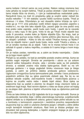 samo košare i brinuli samo za svoj prolaz. Nakon nekog vremena bez
ruke jahača na svojim leđima, Trkač je počeo skretati i lutati brsteći tu i
tamo mlado lišće na drveću, I i ijim je nadoknađivao nedostatak paše.
Nanjušivši travu na mali mi proplanku gdje je snažni vjetar nekad bio
srušio nekoliko " 11 kih stabala i pustio nešto sunčeva svjetla, Trkač je
skrenuo i ti istao. Džondalaru je već dosadilo stalno trčanje za njim i
neko ga je 1111 cme pokušao voditi držeći njegov povodac zajedno s
motka-in.i, no nije bilo lako slijediti Ejlu, pazeći gdje će ona podići svoj
kraj preko neke zapreke, paziti kuda sam hoda, i paziti da le navede
konja u neku rupu ili što gore. Volio bi da ga Trkač može slijediti bez
uzde ili povodca, onako kako je Njiska slijedila Ejlu. Na kraju, kad je
slučajno jače gurnuo svoju motku i njome prilično jako bocnuo Ejlu, ona
se dosjeti i predloži: - Kako bi bilo da vežeš Trkačev konop uz Njisku?
Ona će slijediti mene i paziti kuda hoda; neće voditi Trkača u stranu, a
on je ionako navikao da je slijedi. Tako ne bi morao brinuti hoće li on
odlutati ili upasti u kakvu nepriliku, a ostala bi ti samo briga o tvom kraju
tereta.
On je načas zastao, namrštio se, a zatim se široko nasmiješio. - Zašto
se ja toga nisam sjetio?
Penjali su se polako, no kad je zemljište postalo znatno strmije, šuma se
počela naglo mijenjati. Drveće se promijenilo i ubrzo su za sobom
ostavili veliko listopadno drveće. Jela i smreka sada su bili pretežito
drveće, a ostatak znatno niža stabla bjelo-gorice. Došli su na vrh
jednoga grebena i s njega pogledali široku visoravan koja je blago
padala, a zatim se prilično daleko protezala gotovo vodoravno.
Uglavnom crnogorična šuma tamnozelene jele, smreke i bora prošarane
pojedinim arišima čije su iglice poprimale zlatasti sjaj. Na toj su se
podlozi isticale svijetle, zlat-nozelene livade i modro-bijela jezerca u
kojima se zrcalilo vedro nebo i daleki bijeli oblaci. Brza rijeka sa
slapovima koji su padali s planine na drugom kraju visoravni tekla je
sredinom toga kraja. Nad ravnim dijelom u nebo se dizao prizor od kojeg
je za-stajao dah: planina s bijelim vrhuncima koje su djelomice pokrivali
oblaci.
Činila se tako bliska da je Ejli izgledalo da bi je mogla dohvatiti. Sunce je
osvjetljavalo raznolike boje i oblike planinskoga kamenja; svijetlosmeđe
stijene stršale su iz blijedosivih zidova; gotovo bijele plohe isticale su se
u kontrastu s tamnosivim uspravnim i neobično pravilno raspoređenim
stupovima koji su izbili iz užarene Zemljine jezgre i ohladili u oštre oblike
svojih temeljnih kristalnih struktura. Nad time je blistao prelijepi mo-
drozeleni led pravog ledenjaka, s bijelim snijegom kojega je još uvijek
bilo na višim dijelovima.
 