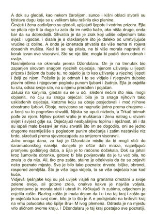 A dok su gledali, kao nekom čarolijom, sunce i kišni oblaci stvorili su
blistavu dugu koja se u velikom luku raširila oko planine.
Čovjek i žena zadivljeno su gledali, upijajući ljepotu i vedrinu prizora. Ejla
se pitala nije li ta duga tu zato da im nešto kaže, ako ništa drugo, onda
bar da su dobrodošli. Shvatila je da je zrak koji udiše odjednom tako
svjež i ugodan, i disala je s olakšanjem što je daleko od umrtvljujuće
vrućine iz doline. A onda je iznenada shvatila da više nema ni rojeva
dosadnih mušica. Kad bi se nju pitalo, ne bi više morala napraviti ni
korak izvan ove visoravni. Sto se nje tiče, mogla bi podići dom odmah i
ovdje.
Nasmiješena se okrenula prema Džondalaru. On je na trenutak bio
zapanjen sirovom snagom njezinih osjećaja, njenom uživanju u ljepoti
prizora i željom da bude tu, no osjetio je to kao uživanje u njezinoj ljepoti
i želji za njom. Poželio ju je odmah i to se vidjelo i njegovim duboko
plavim očima i njegovom pogledu punom ljubavi i žudnje. Ejla je osjetila
tu silu, odraz svoje sile, no u njemu prerađen i pojačan.
Jašući na konjima, gledali su se u oči, sleđeni nečim što nisu mogli
objasniti, no čiju su snagu osjećali: bila je to snaga njihovih tako
usklađenih osjećaja, karizme koju su oboje posjedovali i moć njihove
obostrane ljubavi. Oboje, nesvjesno se nagnuše jedno prema drugome -
a konji su to pogrešno shvatili. Njiska se uputi nizbrdo, a Trkač odmah
pođe za njom. Njihov pokret vratio je muškarca i ženu natrag u stvarni
svijet i svijest gdje su. Osjećajući neobjašnjivu toplinu i nježnost, ali i da
su ispali malo blesavi jer nisu shvatili što im se dogodilo, oni se jedno
drugome nasmiješiše s pogledom punim obećanja i zatim nastaviše niz
brdo, skrećući prema sjeverozapadu za smjerom visoravni.
Jutro onoga dana, za koji je Džondalar mislio da bi mogli stići do
šaramudonskog naselja, donijelo je oštar dah mraza, najavljujući
promjenu godišnjeg doba, a Ejla je to radosno dočekala. Dok su jahali
kroz šumovite obronke, gotovo bi bila povjerovala da je tu već bila, no
znala je da nije. Ali, tko zna zašto, stalno je očekivala da će se pojaviti
neko poznato mjesto. Sve je bilo tako poznato: drveće, biljke, obronci,
raspored zemljišta. Što je više toga vidjela, to se više osjećala kao kod
kuće.
Vidjevši lješnjake koji su još uvijek visjeli na granama omotani u svoje
zelene ovoje, ali gotovo zrele, onakve kakve je najviše voljela,
jednostavno je morala stati i ubrati ih. Krčkajući ih zubima, odjednom je
osjetila zašto. Razlog zašto je imala dojam da l u i.na taj kraj i zašto ga
je osjećala kao svoj dom, bilo je to što je A e podsjećalo na brdoviti kraj
na vrhu poluotoka oko špilje Bru-i M ivog plemena. Odrasla je na mjestu
vrlo sličnom ovome kraju. I Džondalaru je taj kraj postajao sve poznatiji,
 