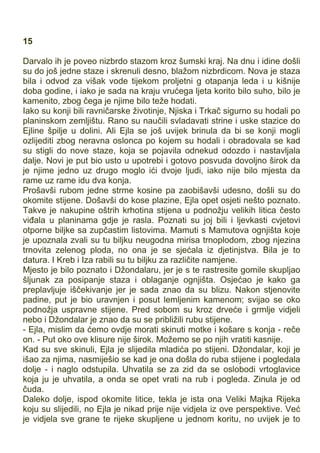 15
Darvalo ih je poveo nizbrdo stazom kroz šumski kraj. Na dnu i idine došli
su do još jedne staze i skrenuli desno, blažom nizbrdicom. Nova je staza
bila i odvod za višak vode tijekom proljetni g otapanja leda i u kišnije
doba godine, i iako je sada na kraju vrućega ljeta korito bilo suho, bilo je
kamenito, zbog čega je njime bilo teže hodati.
Iako su konji bili ravničarske životinje, Njiska i Trkač sigurno su hodali po
planinskom zemljištu. Rano su naučili svladavati strine i uske stazice do
Ejline špilje u dolini. Ali Ejla se još uvijek brinula da bi se konji mogli
ozlijediti zbog neravna oslonca po kojem su hodali i obradovala se kad
su stigli do nove staze, koja se pojavila odnekud odozdo i nastavljala
dalje. Novi je put bio usto u upotrebi i gotovo posvuda dovoljno širok da
je njime jedno uz drugo moglo ići dvoje ljudi, iako nije bilo mjesta da
rame uz rame idu dva konja.
Prošavši rubom jedne strme kosine pa zaobišavši udesno, došli su do
okomite stijene. Došavši do kose plazine, Ejla opet osjeti nešto poznato.
Takve je nakupine oštrih krhotina stijena u podnožju velikih litica često
viđala u planinama gdje je rasla. Poznati su joj bili i ljevkasti cvjetovi
otporne biljke sa zupčastim listovima. Mamuti s Mamutova ognjišta koje
je upoznala zvali su tu biljku neugodna mirisa trnoplodom, zbog njezina
trnovita zelenog ploda, no ona je se sjećala iz djetinjstva. Bila je to
datura. I Kreb i Iza rabili su tu biljku za različite namjene.
Mjesto je bilo poznato i Džondalaru, jer je s te rastresite gomile skupljao
šljunak za posipanje staza i oblaganje ognjišta. Osjećao je kako ga
preplavljuje iščekivanje jer je sada znao da su blizu. Nakon stjenovite
padine, put je bio uravnjen i posut lemljenim kamenom; svijao se oko
podnožja uspravne stijene. Pred sobom su kroz drveće i grmlje vidjeli
nebo i Džondalar je znao da su se približili rubu stijene.
- Ejla, mislim da ćemo ovdje morati skinuti motke i košare s konja - reče
on. - Put oko ove klisure nije širok. Možemo se po njih vratiti kasnije.
Kad su sve skinuli, Ejla je slijedila mladića po stijeni. Džondalar, koji je
išao za njima, nasmiješio se kad je ona došla do ruba stijene i pogledala
dolje - i naglo odstupila. Uhvatila se za zid da se oslobodi vrtoglavice
koja ju je uhvatila, a onda se opet vrati na rub i pogleda. Zinula je od
čuda.
Daleko dolje, ispod okomite litice, tekla je ista ona Veliki Majka Rijeka
koju su slijedili, no Ejla je nikad prije nije vidjela iz ove perspektive. Već
je vidjela sve grane te rijeke skupljene u jednom koritu, no uvijek je to
 