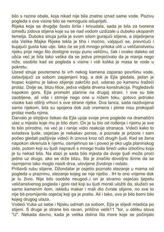 bilo s razine obale, koja nikad nije bila znatno iznad same vode. Pozivu
pogleda s ove visine bilo se nemoguće oduprijeti.
Rijeka koja se drugdje često širila i krivudala, sada je bila za tvorena
između zidova stijena koje su se nad vodom uzdizale u duboko ukopanih
temelja. Duboka struja jurila je svom silom gurajući stijene, a stiješnjena
sila Velike Majke Rijeke tekla je tiho i moćno, valjajući se, prevrćući i
bujajući gusta kao ulje. Iako će se još mnogo pritoka uliti u veličanstvenu
rijeku prije nego što dostigne svoju punu veličinu, čak i ovako daleko od
ušća već je bila tako velika da se jedva primjećivalo da je manja nego
niže, osobito kad se pogleda s visine i vidi kolika je masa te vode u
pokretu.
Usred struje povremeno bi vrh nekog kamena zaparao površinu vode,
ostavljajući za sobom zapjenjeni trag, a dok je Ejla gledala, jedan je
trupac kojemu je takvo stijenje zakrčilo put, udarao po kamenu tražeći
prolaz. Dolje se, blizu litice, jedva vidjela drvena konstrukcija. Pogledavši
napokon gore, Ejla promotri planine na drugoj strani. I ove su bile
zaobljene, ali više i strmije nego one u nižem toku, gotovo jednako
visoke kao oštriji vrhovi s ove strane rijeke. Dva lanca, sada razdvojena
samo rijekom, bila su spojena dok zub vremena i plime nisu prokopali
prolaz među njima.
Darvalo je strpljivo čekao da Ejla upije svoje prve poglede na dramatični
ulaz u mjesto koje mu je bilo dom. On je tu bio od rođenja i njemu je sve
to bilo prirodno, no već je i ranije vidio reakcije stranaca. Videći kako to
svladava ljude, osjećao je nekakav ponos, a poznate je prizore i sam
počeo gledati pažljivije videći ih iznova kroz oči drugih ljudi. Kad se žena
napokon okrenula k njemu, osmjehnuo se i poveo je oko ugla planinskog
zida, putom koji su ljudi napravili s mnogo truda šireći usku izbočinu koja
je tu nekad bila. Na stazi je sada bilo mjesta da dvoje ljudi može proći
jedno uz drugo, ako se drže blizu, što je značilo dovoljno širine da se
razmjerno lako moglo nositi drva, ulovljene životinje i ostalo.
Prišavši rubu stijene, Džondalar je osjetio poznato stezanje u mama od
pogleda u prazninu, stezanje kojeg se nije riješio . IH lo ono vrijeme dok
je tu živio. Nije bilo osobito neugod-,i on je stvarno osjećao ljepotu
veličanstvenog pogleda i goni rad koji su ljudi morali uložiti da, služeći se
samo kamenim itom, isklešu makar i mali dio čvrste stijene, no sve to
nije bit-promijenilo osjećaj koji ga je pratio. Ali i tako, ovo je bilo borni bilo
kojeg drugog ulaza.
Vodeći Vuka uz sebe i Njisku odmah za sobom, Ejla je slijedi mladića po
stijeni. S druge je strane bio ravan, prilično velik11 "tor, u obliku slova
"U". Nekada davno, kada je velika dolina Iila more koje se počinjalo
 