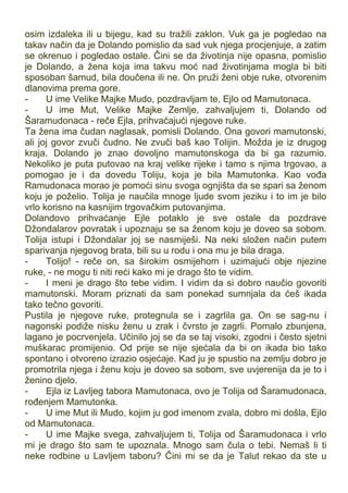 osim izdaleka ili u bijegu, kad su tražili zaklon. Vuk ga je pogledao na
takav način da je Dolando pomislio da sad vuk njega procjenjuje, a zatim
se okrenuo i pogledao ostale. Čini se da životinja nije opasna, pomislio
je Dolando, a žena koja ima takvu moć nad životinjama mogla bi biti
sposoban šamud, bila doučena ili ne. On pruži ženi obje ruke, otvorenim
dlanovima prema gore.
- U ime Velike Majke Mudo, pozdravljam te, Ejlo od Mamutonaca.
- U ime Mut, Velike Majke Zemlje, zahvaljujem ti, Dolando od
Šaramudonaca - reče Ejla, prihvaćajući njegove ruke.
Ta žena ima čudan naglasak, pomisli Dolando. Ona govori mamutonski,
ali joj govor zvuči čudno. Ne zvuči baš kao Tolijin. Možda je iz drugog
kraja. Dolando je znao dovoljno mamutonskoga da bi ga razumio.
Nekoliko je puta putovao na kraj velike rijeke i tamo s njima trgovao, a
pomogao je i da dovedu Toliju, koja je bila Mamutonka. Kao vođa
Ramudonaca morao je pomoći sinu svoga ognjišta da se spari sa ženom
koju je poželio. Tolija je naučila mnoge ljude svom jeziku i to im je bilo
vrlo korisno na kasnijim trgovačkim putovanjima.
Dolandovo prihvaćanje Ejle potaklo je sve ostale da pozdrave
Džondalarov povratak i upoznaju se sa ženom koju je doveo sa sobom.
Tolija istupi i Džondalar joj se nasmiješi. Na neki složen način putem
sparivanja njegovog brata, bili su u rodu i ona mu je bila draga.
- Tolijo! - reče on, sa širokim osmijehom i uzimajući obje njezine
ruke, - ne mogu ti niti reći kako mi je drago što te vidim.
- I meni je drago što tebe vidim. I vidim da si dobro naučio govoriti
mamutonski. Moram priznati da sam ponekad sumnjala da ćeš ikada
tako tečno govoriti.
Pustila je njegove ruke, protegnula se i zagrlila ga. On se sag-nu i
nagonski podiže nisku ženu u zrak i čvrsto je zagrli. Pomalo zbunjena,
lagano je pocrvenjela. Učinilo joj se da se taj visoki, zgodni i često sjetni
muškarac promijenio. Od prije se nije sjećala da bi on ikada bio tako
spontano i otvoreno izrazio osjećaje. Kad ju je spustio na zemlju dobro je
promotrila njega i ženu koju je doveo sa sobom, sve uvjerenija da je to i
ženino djelo.
- Ejla iz Lavljeg tabora Mamutonaca, ovo je Tolija od Šaramudonaca,
rođenjem Mamutonka.
- U ime Mut ili Mudo, kojim ju god imenom zvala, dobro mi došla, Ejlo
od Mamutonaca.
- U ime Majke svega, zahvaljujem ti, Tolija od Šaramudonaca i vrlo
mi je drago što sam te upoznala. Mnogo sam čula o tebi. Nemaš li ti
neke rodbine u Lavljem taboru? Čini mi se da je Talut rekao da ste u
 