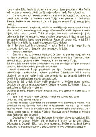 rodu - reče Ejla. Imala je dojam da je druga žena proučava. Ako Tolija
još ne zna, uskoro će otkriti da Ejla nije rođena među Mamutoncima.
- Da, u rodu smo, iako ne bliskom. Ja sam iz jednog južnog tabora, a
Lavlji tabor je više na sjeveru - reče Tolija. - Ali poznam ih. Svi znaju
Taluta. Teško je ne poznavati ga, a i njegovu sestru Tuliju mnogi jako
poštuju.
To nije mamutonski naglasak, mislila je, a ni Ejla nije mamutonsko ime. I
nije to baš niti strani naglasak, nego više neobični način izgovora nekih
riječi, iako dobro govori. Talut je uvijek bio sklon prihvaćanju ljudi;
prihvatio je čak i onu staricu koja je uvijek prigovarala i njezinu kćer koja
se sparila daleko ispod svog položaja. Rado bih znala više o toj Ejli i
životinjama, mislila je, a zatim pogledala Džondalara.
-Je li Tonolan kod Mamutonaca? - upita Tolija. I prije nego što je
izgovorio riječi, bol u njegovim očima odgovorila joj je.
- Tonolan je mrtav.
- Žao mi je Što to čujem. I Markeno će žaliti. A ipak ne mogu reći da
to nisam očekivala. Njegova želja za životom umrla je s Tamijom. Neki
se ljudi mogu oporaviti nakon nesreća, a neki ne - reče Tolija.
Ejli se svidio njezin način izražavanja, ne bez osjećaja, ali ipak otvoren i
izravan. Još uvijek je bila prava Mamutonka.
I ostali stanovnici Špilje pozdravili su Ejlu. Osjetila je suzdržano
prihvaćanje i radoznalost. Njihovi pozdravi Džondalaru bili ii manje
ukočeni; on je bio rođak i nije bilo sumnje da ga srna-nju jednim od
svojih i da pozdravljaju njegov dolazak kući.
Darvalo je još uvijek držao šešir pretvoren u košaru punu kupina,
čekajući da prestane pozdravljanje. Dodao je kupine Do-l.mdu. - Evo, tu
su kupine za Rošariju - reče on.
Dolando primijeti neobičnost tih košara; nisu bile spletene inako kako ih
oni pletu.
- Ejla mi ih je dala - reče Darvalo. - Brali su kupine kad sam
l.i došao, i već su bile nabrane.
Gledajući mladića, Džondalar se odjednom sjeti Darvalove majke. Nije
očekivao da će Serenio otići i bio je razočaran. Na ne-i i ju je način
stvarno volio i sada je shvaćao da ju je stvarno želio opet sresti. Je li
nosila dijete kad je on otišao? Dijete njegova duha? Možda bi mogao
pitati Rošariju; ona će znati.
- Odvedimo ih k njoj - reče Dolando, kimanjem glave zahvaliujući Ejli.
- Bit će joj drago. Mislim da je budna i znam da te želi vidjeti,
Džondalare. Dovedi i Ejlu, rado će je upoznati. Teško loj je. Znaš kakva
je, uvijek na nogama i uvijek u poslu, uvijek je Iiiva pozdravljala goste.
 