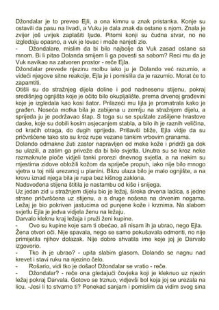 Džondalar je to preveo Ejli, a ona kimnu u znak pristanka. Konje su
ostavili da pasu na livadi, a Vuku je dala znak da ostane s njom. Znala je
zvijer još uvijek zaplašiti ljude. Pitomi konji su čudna stvar, no ne
izgledaju opasno, a vuk je lovac i može nanjeti zlo.
- Džondalare, mislim da bi bilo najbolje da Vuk zasad ostane sa
mnom. Bi li pitao Dolanda smijem li ga povesti sa sobom? Reci mu da je
Vuk navikao na zatvoren prostor - reče Ejla.
Džondalar prevede njezinu molbu iako ju je Dolando već razumio, a
videći njegove sitne reakcije, Ejla je i pomislila da je razumio. Morat će to
zapamtiti.
Otišli su do stražnjeg dijela doline i pod nadnesenu stijenu, pokraj
središnjeg ognjišta koje je očito bilo okupljalište, prema drvenoj građevini
koje je izgledala kao kosi šator. Prilazeći mu lijla je promatrala kako je
građen. Noseća motka bila je zabijena u zemlju na stražnjem dijelu, a
sprijeda ju je podržavao štap. S toga su se spuštale zašiljene hrastove
daske, koje su dobili kosim asjecanjem stabla, a bilo ih je raznih veličina,
od kraćih otraga, do dugih sprijeda. Prišavši bliže, Ejla vidje da su
pričvršćene tako sto su kroz rupe vezane tankim vrbovim granama.
Dolando odmakne žuti zastor napravljen od meke kože i pridrži ga dok
su ulazili, a zatim ga priveže da bi bilo svjetla. Unutra su se kroz neke
razmaknute ploče vidjeli tanki prorezi dnevnog svjetla, a na nekim su
mjestima zidove obložili kožom da spriječe propuh, iako nije bilo mnogo
vjetra u toj niši urezanoj u planini. Blizu ulaza bilo je malo ognjište, a na
krovu iznad njega bila je rupa bez kišnog zaklona.
Nadsvođena stijena štitila je nastambu od kiše i snijega.
Uz jedan zid u stražnjem dijelu bio je ležaj, široka drvena ladica, s jedne
strane pričvršćena uz stijenu, a s druge nošena na drvenim nogama.
Ležaj je bio pokriven jastucima od punjene kože i krznima. Na slabom
svjetlu Ejla je jedva vidjela ženu na ležaju.
Darvalo kleknu kraj ležaja i pruži ženi kupine.
- Ovo su kupine koje sam ti obećao, ali nisam ih ja ubrao, nego Ejla.
Žena otvori oči. Nije spavala, nego se samo pokušavala odmoriti, no nije
primijetila njihov dolazak. Nije dobro shvatila ime koje joj je Darvalo
izgovorio.
- Tko ih je ubrao? - upita slabim glasom. Dolando se nagnu nad
krevet i stavi ruku na njezino čelo.
- Rošario, vidi tko je došao! Džondalar se vratio - reče.
- Džondalar? - reče ona gledajući čovjeka koji je kleknuo uz njezin
ležaj pokraj Darvala. Gotovo se trznuo, vidjevši bol koja joj se urezala na
licu. -Jesi li to stvarno ti? Ponekad sanjam i pomislim da vidim svog sina
 