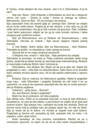 ili Tamiju, onda otkrijem da nisu stvarni. Jesi li to ti, Džondalare, ili je to
san?
- Nije san, Roso - reče Dolando, a Džondalaru se učini da u njegovim
očima vidi suze. - Doista je ovdje i doveo je nekoga sa sobom,
Mamutonku. Zove se Ejla - On joj namignu da pristupi.
Ejla zapovijedi Vuku da ostane gdje je i pristupi ženi. Odmah se vidjelo
da je muče veliki bolovi. Pogled joj je bio ukočen, a oko očiju su joj bili
veliki tamni podočnjaci; lice joj je bilo rumeno od groznice. Čak i izdaleka
i pod lakim pokrovom vidjelo se da joj je ruka između ramena i lakta
savijena pod neobičnim kutom.
- Ejla od Mamutonaca, ovo je Rošario od Saramudonaca - reče
Džondalar. Darvalo se makne i Ejla zauze njegovo mjesto pokraj
kreveta.
- U ime Majke, dobro došla, Ejlo od Mamutonaca - reče Rošario.
Pokušala se podići, no odustala je i pala natrag na krevet.
- Oprosti što te ne mogu propisno pozdraviti.
- U Majčino ime, hvala ti - reče Ejla. - Nije potrebno da ustaješ.
Džondalar je prevodio, no kako je Tolija svakome prenijela nešto svog
jezika, postavila je dobar temelj za razumijevanje mamutonskog. Rošario
je razumijela značenje Ejlinih riječi i kimnula je.
- Džondalare, ona strašno trpi. Bojim se da joj je jako zlo. Htjela bih
pregledati tu ruku - reče Ejla na zelandonskom, kako žena ne bi shvatila
kako ozbiljno shvaća njezinu ranu. Ali to nije sakrilo zabrinutost u njezinu
glasu.
- Rošario, Ejla je vidarica, kći Mamutova ognjišta. Htjela bi pogledati
tvoju ruku - reče Džondalar i pogleda Dolanda da vidi hoće li se on
usprotiviti, no ovaj je bio spreman pokušati bilo što ako to može pomoći i
ako je Rošario suglasna.
- Vidarica? - upita žena. - Šamud?
- Da, kao Šamud. Smije li pogledati?
- Bojim se da je prekasno, ali neka pogleda.
Ejla otkrije ruku. Očito su je pokušali izravnati, a rana je bila očišćena i
zarastala je, no ruka je bila otekla, a pod kožom se vidjelo da je kost pod
čudnim kutom. Ejla popipa ruku, nastojeći da bude što nježnija. Žena se
trznula samo kad je podigla ruku da popipa ispod nje, no nije se žalila.
Ejla je znala da je to bolno, no morala je opipati kost pod kožom.
Pogledala je ženine oči, ponjušila joj dah, popipala bilo na vratu i na
zapešću, zatim opet čučnu.
- Kosti zarastaju, ali nisu pravilno namještene. Možda će se s
vremenom oporaviti, no bojim se da će ta ruka ostati neupotrebljiva, i
 