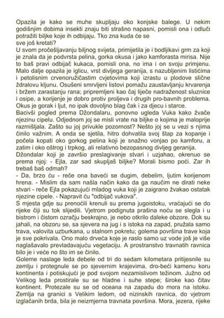 Opazila je kako se muhe skupljaju oko konjske balege. U nekim
godišnjim dobima insekti znaju biti strašno napasni, pomisli ona i odluči
potražiti biljke koje ih odbijaju. Tko zna kuda će se
sve još kretati?
U svom pročešljavanju biljnog svijeta, primijetila je i bodljikavi grm za koji
je znala da je podvrsta pelina, gorka okusa i jako kamforasta mirisa. Nije
to baš pravi odbijač kukaca, pomisli ona, no ima i on svoju primjenu.
Malo dalje opazila je iglicu, vrst divljega geranija, s nazubljenim listićima
i petolisnim crvenoružičastim cvjetovima koji izrastu u plodove slične
ždralovu kljunu. Osušeni smrvljeni listovi pomažu zaustavljanju krvarenja
i bržem zarastanju rana; pripremljeni kao čaj liječe nadraženost sluznice
i osipe, a korijenje je dobro protiv proljeva i drugih pro-bavnih problema.
Okus je gorak i ljut, no ipak dovoljno blag čak i za djecu i starce.
Bacivši pogled prema Džondalaru, ponovno ugleda Vuka kako žvače
njezinu cipelu. Odjednom joj se misli vrate na biljke o kojima je maloprije
razmišljala. Zašto su joj privukle pozornost? Nešto joj se u vezi s njima
činilo važnim. A onda se sjetila, hitro dohvatila svoj štap za kopanje i
počela kopati oko gorkog pelina koji je snažno vonjao po kamforu, a
zatim i oko oštrog i trpkog, ali relativno bezopasnog divljeg geranija.
Džondalar koji je završio preslagivanje stvari i uzjahao, okrenuo se
prema njoj: - Ejla, zar sad skupljaš biljke? Morali bismo poći. Zar ih
trebaš baš odmah?
- Da, brzo ću - reče ona baveći se dugim, debelim, ljutim korijenom
hrena. - Mislim da sam našla način kako da ga naučim ne dirati neke
stvari - reče Ejla pokazujući mladog vuka koji je zaigrano žvakao ostatak
njezine cipele. - Napravit ću "odbijač vukova".
S mjesta gdje su prenoćili krenuli su prema jugoistoku, vraćajući se do
rijeke čiji su tok slijedili. Vjetrom podignuta prašina noću se slegla i u
bistrom i čistom ozračju beskrajno, je nebo otkrilo daleke obzore. Dok su
jahali, na obzoru se, sa sjevera na jug i s istoka na zapad, pružala samo
trava, valovita uzburkana, u stalnom pokretu; golema površina trave koja
je sve pokrivala. Ono malo drveća koje je raslo samo uz vode još je više
naglašavalo prevladavajuću vegetaciju. A prostranstvo travnatih ravnica
bilo je i veće no što im se činilo.
Goleme naslage leda debele od tri do sedam kilometara pritijesnile su
zemlju i protegnule se po sjevernim krajevima, dro-beći kamenu koru
kontinenta i potiskujući je pod svojom nezamislivom težinom. Južno od
Velikog leda prostirale su se hladne i suhe stepe; široke kao čitav
kontinent. Protezale su se od oceana na zapadu do mora na istoku.
Zemlja na granici s Velikim ledom, od nizinskih ravnica, do vjetrom
izglačanih brda, bila je neizmjerna travnata površina. Mora, jezera, rijeke
 