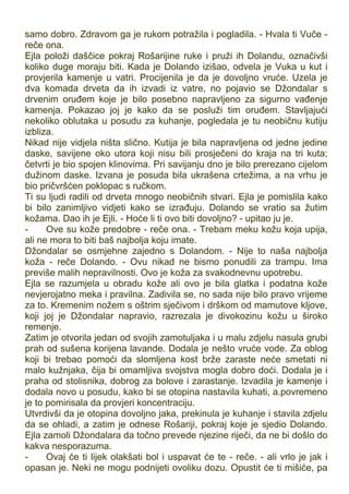 samo dobro. Zdravom ga je rukom potražila i pogladila. - Hvala ti Vuče -
reče ona.
Ejla položi daščice pokraj Rošarijine ruke i pruži ih Dolandu, označivši
koliko duge moraju biti. Kada je Dolando izišao, odvela je Vuka u kut i
provjerila kamenje u vatri. Procijenila je da je dovoljno vruće. Uzela je
dva komada drveta da ih izvadi iz vatre, no pojavio se Džondalar s
drvenim oruđem koje je bilo posebno napravljeno za sigurno vađenje
kamenja. Pokazao joj je kako da se posluži tim oruđem. Stavljajući
nekoliko oblutaka u posudu za kuhanje, pogledala je tu neobičnu kutiju
izbliza.
Nikad nije vidjela ništa slično. Kutija je bila napravljena od jedne jedine
daske, savijene oko utora koji nisu bili prosječeni do kraja na tri kuta;
četvrti je bio spojen klinovima. Pri savijanju dno je bilo prerezano cijelom
dužinom daske. Izvana je posuda bila ukrašena crtežima, a na vrhu je
bio pričvršćen poklopac s ručkom.
Ti su ljudi radili od drveta mnogo neobičnih stvari. Ejla je pomislila kako
bi bilo zanimljivo vidjeti kako se izrađuju. Dolando se vratio sa žutim
kožama. Dao ih je Ejli. - Hoće li ti ovo biti dovoljno? - upitao ju je.
- Ove su kože predobre - reče ona. - Trebam meku kožu koja upija,
ali ne mora to biti baš najbolja koju imate.
Džondalar se osmjehne zajedno s Dolandom. - Nije to naša najbolja
koža - reče Dolando. - Ovu nikad ne bismo ponudili za trampu. Ima
previše malih nepravilnosti. Ovo je koža za svakodnevnu upotrebu.
Ejla se razumjela u obradu kože ali ovo je bila glatka i podatna kože
nevjerojatno meka i pravilna. Zadivila se, no sada nije bilo pravo vrijeme
za to. Kremenim nožem s oštrim sječivom i drškom od mamutove kljove,
koji joj je Džondalar napravio, razrezala je divokozinu kožu u široko
remenje.
Zatim je otvorila jedan od svojih zamotuljaka i u malu zdjelu nasula grubi
prah od sušena korijena lavande. Dodala je nešto vruće vode. Za oblog
koji bi trebao pomoći da slomljena kost brže zaraste neće smetati ni
malo kužnjaka, čija bi omamljiva svojstva mogla dobro doći. Dodala je i
praha od stolisnika, dobrog za bolove i zarastanje. Izvadila je kamenje i
dodala novo u posudu, kako bi se otopina nastavila kuhati, a.povremeno
je to pomirisala da provjeri koncentraciju.
Utvrdivši da je otopina dovoljno jaka, prekinula je kuhanje i stavila zdjelu
da se ohladi, a zatim je odnese Rošariji, pokraj koje je sjedio Dolando.
Ejla zamoli Džondalara da točno prevede njezine riječi, da ne bi došlo do
kakva nesporazuma.
- Ovaj će ti lijek olakšati bol i uspavat će te - reče. - ali vrlo je jak i
opasan je. Neki ne mogu podnijeti ovoliku dozu. Opustit će ti mišiće, pa
 