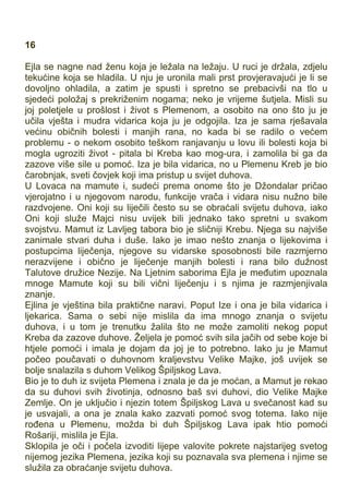16
Ejla se nagne nad ženu koja je ležala na ležaju. U ruci je držala, zdjelu
tekućine koja se hladila. U nju je uronila mali prst provjeravajući je li se
dovoljno ohladila, a zatim je spusti i spretno se prebacivši na tlo u
sjedeći položaj s prekriženim nogama; neko je vrijeme šutjela. Misli su
joj poletjele u prošlost i život s Plemenom, a osobito na ono što ju je
učila vješta i mudra vidarica koja ju je odgojila. Iza je sama rješavala
većinu običnih bolesti i manjih rana, no kada bi se radilo o većem
problemu - o nekom osobito teškom ranjavanju u lovu ili bolesti koja bi
mogla ugroziti život - pitala bi Kreba kao mog-ura, i zamolila bi ga da
zazove više sile u pomoć. Iza je bila vidarica, no u Plemenu Kreb je bio
čarobnjak, sveti čovjek koji ima pristup u svijet duhova.
U Lovaca na mamute i, sudeći prema onome što je Džondalar pričao
vjerojatno i u njegovom narodu, funkcije vrača i vidara nisu nužno bile
razdvojene. Oni koji su liječili često su se obraćali svijetu duhova, iako
Oni koji služe Majci nisu uvijek bili jednako tako spretni u svakom
svojstvu. Mamut iz Lavljeg tabora bio je sličniji Krebu. Njega su najviše
zanimale stvari duha i duše. Iako je imao nešto znanja o lijekovima i
postupcima liječenja, njegove su vidarske sposobnosti bile razmjerno
nerazvijene i obično je liječenje manjih bolesti i rana bilo dužnost
Talutove družice Nezije. Na Ljetnim saborima Ejla je međutim upoznala
mnoge Mamute koji su bili vični liječenju i s njima je razmjenjivala
znanje.
Ejlina je vještina bila praktične naravi. Poput Ize i ona je bila vidarica i
ljekarica. Sama o sebi nije mislila da ima mnogo znanja o svijetu
duhova, i u tom je trenutku žalila što ne može zamoliti nekog poput
Kreba da zazove duhove. Željela je pomoć svih sila jačih od sebe koje bi
htjele pomoći i imala je dojam da joj je to potrebno. Iako ju je Mamut
počeo poučavati o duhovnom kraljevstvu Velike Majke, još uvijek se
bolje snalazila s duhom Velikog Špiljskog Lava.
Bio je to duh iz svijeta Plemena i znala je da je moćan, a Mamut je rekao
da su duhovi svih životinja, odnosno baš svi duhovi, dio Velike Majke
Zemlje. On je uključio i njezin totem Špiljskog Lava u svečanost kad su
je usvajali, a ona je znala kako zazvati pomoć svog totema. Iako nije
rođena u Plemenu, možda bi duh Špiljskog Lava ipak htio pomoći
Rošariji, mislila je Ejla.
Sklopila je oči i počela izvoditi lijepe valovite pokrete najstarijeg svetog
nijemog jezika Plemena, jezika koji su poznavala sva plemena i njime se
služila za obraćanje svijetu duhova.
 