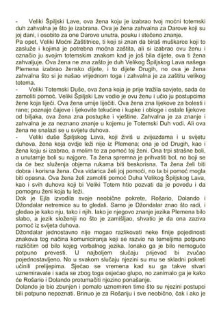 - Veliki Špiljski Lave, ova žena koju je izabrao tvoj moćni totemski
duh zahvalna je što je izabrana. Ova je žena zahvalna za Darove koji su
joj dani, i osobito za one Darove unutra, pouku i stečeno znanje.
Pa opet, Veliki Moćni Zaštitnice, ti koji si znan da biraš muškarce koji to
zasluže i kojima je potrebna moćna zaštita, ali si izabrao ovu ženu i
označio ju svojim totemskim znakom kad je još bila dijete, ova ti žena
zahvaljuje. Ova žena ne zna zašto je duh Velikog Špiljskog Lava našega
Plemena izabrao žensko dijete, i to dijete Drugih, no ova je žena
zahvalna što si je našao vrijednom toga i zahvalna je za zaštitu velikog
totema.
- Veliki Totemski Duše, ova žena koja je prije tražila savjete, sada će
zamoliti pomoć. Veliki Špiljski Lav vodio je ovu ženu i učio ju postupcima
žene koja liječi. Ova žena umije liječiti. Ova žena zna lijekove za bolesti i
rane; poznaje čajeve i ljekovite tekućine i kupke i obloge i ostale lijekove
od biljaka, ova žena zna postupke i vještine. Zahvalna je za znanje i
zahvalna je za neznano znanje u kojemu je Totemski Duh vodi. Ali ova
žena ne snalazi se u svijetu duhova.
- Veliki duše Špiljskog Lava, koji živiš u zvijezdama i u svijetu
duhova, žena koja ovdje leži nije iz Plemena; ona je od Drugih, kao i
žena koju si izabrao, a molim te za pomoć toj ženi. Ona trpi strašne boli,
a unutarnje boli su najgore. Ta žena spremna je prihvatiti bol, no boji se
da će bez služenja objema rukama biti beskorisna. Ta žena želi biti
dobra i korisna žena. Ova vidarica želi joj pomoći, no ta bi pomoć mogla
biti opasna. Ova žena želi zamoliti pomoć Duha Velikog Špiljskog Lava,
kao i svih duhova koji bi Veliki Totem htio pozvati da je povedu i da
pomognu ženi koja tu leži.
Dok je Ejla izvodila svoje neobične pokrete, Rošario, Dolando i
Džondalar netremice su to gledali. Samo je Džondalar znao što radi, i
gledao je kako nju, tako i njih. Iako je njegovo znanje jezika Plemena bilo
slabo, a jezik složeniji no što je zamišljao, shvatio je da ona zaziva
pomoć iz svijeta duhova.
Džondalar jednostavno nije mogao razlikovati neke finije pojedinosti
znakova tog načina komuniciranja koji se razvio na temeljima potpuno
različitim od bilo kojeg verbalnog jezika. Ionako ga je bilo nemoguće
potpuno prevesti. U najboljem slučaju prijevod bi zvučao
pojednostavljeno. No u svakom slučaju njezini su mu se skladni pokreti
učinili prelijepima. Sjećao se vremena kad su ga takve stvari
uznemiravale i sada se zbog toga osjećao glupo, no zanimalo ga je kako
će Rošario i Dolando protumačiti njezino ponašanje.
Dolando je bio zbunjen i pomalo uznemiren time što su njezini postupci
bili potpuno nepoznati. Brinuo je za Rošariju i sve neobično, čak i ako je
 