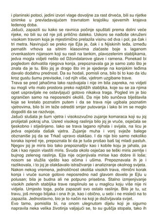 i planinski potoci, jedini izvori vlage dovoljne za rast drveća, bili su rijetke
iznimke u prevladavajućem travnatom krajoliku sjevernih krajeva
ledenog doba.
Jašući, zapazili su kako se ravnica počinje spuštati prema dolini veće
rijeke, no bili su od nje još prilično daleko. Uskoro se nađoše okruženi
visokom travom koja je mjestimično prelazila visinu od dva i pol, pa čak i
tri metra. Navirujući se preko nje Ejla je, čak i s Njiskinih leđa, između
pernatih vrhova sa sitnim klasovima zlaćaste boje s laganom
crvenkastom nijansom koji su rasli na tankim, plavozelenim stabljikama,
jedva mogla vidjeti nešto od Džondalarove glave i ramena. Ponekad bi
pogledom dohvatila njegova konja, prepoznavala ga je samo zato što je
znala da je tu. Bilo joj je drago što im je sjedenje na konjskim leđima
davalo dodatnu prednost. Da su hodali, pomisli ona, bilo bi to kao da idu
kroz gustu šumu previsoke, i od njih više, vjetrom uzgibane trave.
Trava se pred jahačima lako razdvajala i nije im bila zapreka, no vidjeti
su mogli vrlo malo prostora preko najbližih stabljika, koje su se za njima
opet uspravljale ne ostavljajući gotovo nikakva traga. Pogled im je bio
ograničen samo na neposredni okoliš. Da nije bilo sunčeva blještavila
koje se kretalo poznatim putem i da se trava nije ugibala poznatim
vjetrovima, bilo bi im teže odrediti smjer putovanja i lako bi im se moglo
dogoditi da se razdvoje.
Jašući slušala je šum vjetra i visokozvučno zujanje komaraca koji su joj
prolijetali pokraj uha. Usred visokog raslinja bilo joj je vruće, osjećala se
tjeskobno i stiješnjeno. Iako se trava lagano njihala i svijala, na licu je
jedva osjećala dašak vjetra. Zujanje muha i vonj svježe balege
obznaniše joj da se Trkač upravo olakšao. I da nije bio samo nekoliko
koraka ispred nje, prepoznala bi da je tuda prošao baš taj mladi pastuh.
Njegov joj je miris bio tako prepoznatljiv kao i kobile koju je jahala, pa
čak i kao njezin vlastiti miris. Svuda okolo osjećao se teški miris zemlje i
bujnog zelenog raslinja. Ejla nije ocjenjivala mirise kao dobre ili loše;
nosom se služila vješto kao očima i ušima. Prepoznavala ih je i
razlikovala, i to joj je olakšavalo istraživanje i analiziranje okolnog svijeta.
Nakon nekog vremena, jednoličnost okoliša visokih trava, ritmični korak
konja i vruće sunce gotovo neposredno nad glavom dovelo je Ejlu u
polusan; bila je budna ali ne potpuno prisebna. Stalno izmjenjivanje
visokih zelenih stabljika trave rasplinulo se u maglicu koju više nije ni
vidjela. Umjesto toga, poče zapazati svo ostalo raslinje. Bilo je tu, uz
travu, još mnogo biljaka i ona ih je, kao i obično, u sebi i ne misleći na to
zapazila. Jednostavno, bio je to način na koji je doživljavala svijet.
Evo tamo, pomislila bi, na onom ulegnutom dijelu koji je sigurno
napravila neka velika životinja valjajući se, to su guščja stopala, tako ih
 