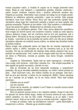 manje pouzdan način, a možda ih uopće ne bi mogla prelomiti kako
treba. Stala je nad ležajem u najstabilniji položaj, duboko udahnula i
zatim svojim snažnim rukama brzo i snažno pritisnula savijeni dio.
Osjetila je pucanje. Džondalar začu prasak od kojeg mu je moglo pozliti.
Rošario je refleksno grčevito poskočila i opet se smirila. Ejla popipa
slomljenu kost kroz mišiće. Novo tkivo još nije prečvrsto spojilo kost,
vjerojatno zbog toga što neprirodni položaj u kojem se kost spojila nije
poticao srastanje. Prijelom je bio dobar i čist. Ejla uzdahnu s olakšanjem.
Taj je dio posla bio gotov. Nadlanicom je obrisala znoj s čela.
Džondalar ju je zadivljeno gledao. Čak i tako samo djelomice zaraštenu
kost moglo se slomiti samo vrlo snažnim rukama. Uvijek je volio njezinu
zdravu tjelesnu snagu, još od vremena kad je prvi put spoznao, još u
Ejlinoj dolini. Shvaćao je da joj snaga treba za usamljenički život kakvim
je živjela, i pomislio je da je potreba da sama učini sve što joj je trebalo
vjerojatno utjecala na snažniji razvoj mišića, no dotad nije shvaćao koliko
je doista snažna.
Ejlina snaga nije potjecala samo od toga što se morala naprezati da
preživi sama u dolini; razvijala se još od vremena kad ju je Iza tek
usvojila. Od nje se očekivalo da obavlja neke stalne poslove koji su je
poticali na sazrijevanje. Već i samo da bi mogla raditi ono što se očekuje
od žene iz Plemena, morala je postati, kao žena Drugih, neobično
snažna.
- Uspjelo je, Džondalare. Sada ćeš se opet napregnuti i uhvatiti joj
ruku ovdje, kod ramena - reče Ejla i pokaže mu. - Ne smiješ popuštati, a
ako osjetiš da gubiš ravnotežu, odmah mi reci.
- Ejla je shvaćala da se kost odupirala srastanju u pogrešnom
položaju, što joj je donekle olakšalo lomljenje, no mišići i tetive prirasli su
jače. - Kad izravnam ruku, dio mišića možda će se potrgati, baš kao i
kad se prvi put slomila, a tetive će se rastegnuti. Mišići i tetive odupirat
će se i kasnije će je boljeti, no to se mora učiniti. Reci kad budeš
spreman.
- Odakle sve to znaš?
- Iza me naučila.
- Znam da te naučila, no odakle ti ovo? Kako si naučila iznova lomiti
kost koja je počela srastati?
- Brun je jednom poveo lovce u lov nekamo daleko. Dugo ih nije bilo,
ne sjećam se točno koliko dugo. Jedan od lovaca slomio je ruku uskoro
nakon polaska, no nije se htio vratiti. Privezao ju je uz tijelo i lovio
jednom rukom. Kad su se vratili, Iza ju je morala izravnati - objasni Ejla.
- A kako je izdržao, tako sa slomljenom rukom? - upita Džondalar s
nevjericom u očima. - Moralo ga je strašno boljeti.
 