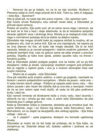 - Naravno da ga je boljelo, no na to se nije osvrtalo. Muškarci iz
Plemena radije bi umrli nego priznali da ih boli. Takvi su, tako ih odgajaju
- reče Ejla. - Spreman?
Htio je pitati još, no sada nije bilo pravo vrijeme. - Da, spreman sam.
Ejla čvrsto uhvati Rošarijinu ruku odmah iznad lakta, a Džondalar je
prihvati ispod ramena.
Polako ali snažno, Ejla poče vući, ali ne samo ravno nego i okrećući, da
se kost ne bi trla o kost i dalje oštećivala, te da bi istodobno spriječila
deranje zglobnih veza i okolnoga tkiva. Morala ju je rastegnuti malo više
nego u normalnom položaju da bi je dobila na željeno mjesto.
Džondalar nije mogao shvatiti kako joj uspijeva održati tu snažnu, ali ne
pretjeranu silu, kad on jedva drži. Ejla se sva napregnula, od napora joj
se znoj slijevao niz lice, ali sada nije mogla odustati. Da bi se kost
ispravila, trebalo ju je ravnati polaganim i stalnim snažnim pokretom. Ali
prešavši slomljeni kraj, ruka se gotovo sama od sebe smjesti u pravilan
položaj. Osjetila je kako kost sjeda, polako spustila ruku na krevet i
konačno pustila.
Kad je Džondalar polako podigao pogled, ona se tresla, oči su joj bile
sklopljene i teško je disala. Upravljanje vlastitom snagom pod pritiskom
bilo je najteže u cijelom poslu i ona je s mukom obnavljala vlast nad
svojim mišićima.
- Mislim da si uspjela - reče Džondalar.
Ona još nekoliko puta snažno udahnu, a zatim ga pogleda, nasmiješi se
širokim i sretnim pobjedničkim osmjehom. - Mislim da jesam - reče ona. -
A sada moram staviti udlage - Pažljivo je opipala sada ravnu ruku. - Ako
dobro zaraste i ako nisam što oštetila dok je ona bila u nesvijesti, mislim
da će se tom rukom opet moći služiti, ali sada će biti jako podlivena
krvlju i oteći će.
Ejla namoči remenje od divokozine kože u vruću vodu, stavi lavandu i
stolisnik na nju i omota ga oko ruke, a zatim reče Džondalaru da pita
Dolanda jesu li udlage gotove.
Kada je Džondalar izišao iz nastambe, dočekalo ga je mnoštvo ljudi. Ne
samo Dolando, nego i svi članovi tog tabora, kako Samudonci, tako i
Ramudonci, svi su stajali na okupljalištu oko velikog ognjišta. - Ejla treba
udlage - reče on.
- Je li uspjelo? - upita poglavica, dodajući mu komade uglačanog
drveta.
Džondalar je mislio da će biti bolje da pričekaju da to Ejla kaže, no
osmjehnuo se. Dolando sklopi oči, duboko udahne i protrese se od
olakšanja.
 