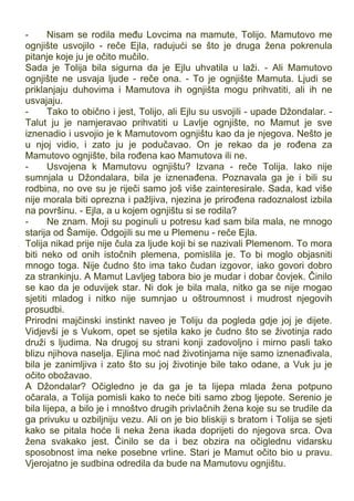 - Nisam se rodila među Lovcima na mamute, Tolijo. Mamutovo me
ognjište usvojilo - reče Ejla, radujući se što je druga žena pokrenula
pitanje koje ju je očito mučilo.
Sada je Tolija bila sigurna da je Ejlu uhvatila u laži. - Ali Mamutovo
ognjište ne usvaja ljude - reče ona. - To je ognjište Mamuta. Ljudi se
priklanjaju duhovima i Mamutova ih ognjišta mogu prihvatiti, ali ih ne
usvajaju.
- Tako to obično i jest, Tolijo, ali Ejlu su usvojili - upade Džondalar. -
Talut ju je namjeravao prihvatiti u Lavlje ognjište, no Mamut je sve
iznenadio i usvojio je k Mamutovom ognjištu kao da je njegova. Nešto je
u njoj vidio, i zato ju je podučavao. On je rekao da je rođena za
Mamutovo ognjište, bila rođena kao Mamutova ili ne.
- Usvojena k Mamutovu ognjištu? Izvana - reče Tolija. Iako nije
sumnjala u Džondalara, bila je iznenađena. Poznavala ga je i bili su
rodbina, no ove su je riječi samo još više zainteresirale. Sada, kad više
nije morala biti oprezna i pažljiva, njezina je prirođena radoznalost izbila
na površinu. - Ejla, a u kojem ognjištu si se rodila?
- Ne znam. Moji su poginuli u potresu kad sam bila mala, ne mnogo
starija od Šamije. Odgojili su me u Plemenu - reče Ejla.
Tolija nikad prije nije čula za ljude koji bi se nazivali Plemenom. To mora
biti neko od onih istočnih plemena, pomislila je. To bi moglo objasniti
mnogo toga. Nije čudno što ima tako čudan izgovor, iako govori dobro
za strankinju. A Mamut Lavljeg tabora bio je mudar i dobar čovjek. Činilo
se kao da je oduvijek star. Ni dok je bila mala, nitko ga se nije mogao
sjetiti mladog i nitko nije sumnjao u oštroumnost i mudrost njegovih
prosudbi.
Prirodni majčinski instinkt naveo je Toliju da pogleda gdje joj je dijete.
Vidjevši je s Vukom, opet se sjetila kako je čudno što se životinja rado
druži s ljudima. Na drugoj su strani konji zadovoljno i mirno pasli tako
blizu njihova naselja. Ejlina moć nad životinjama nije samo iznenađivala,
bila je zanimljiva i zato što su joj životinje bile tako odane, a Vuk ju je
očito obožavao.
A Džondalar? Očigledno je da ga je ta lijepa mlada žena potpuno
očarala, a Tolija pomisli kako to neće biti samo zbog ljepote. Serenio je
bila lijepa, a bilo je i mnoštvo drugih privlačnih žena koje su se trudile da
ga privuku u ozbiljniju vezu. Ali on je bio bliskiji s bratom i Tolija se sjeti
kako se pitala hoće li neka žena ikada doprijeti do njegova srca. Ova
žena svakako jest. Činilo se da i bez obzira na očiglednu vidarsku
sposobnost ima neke posebne vrline. Stari je Mamut očito bio u pravu.
Vjerojatno je sudbina odredila da bude na Mamutovu ognjištu.
 