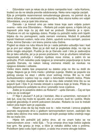 - Džondalar nam je rekao da je dobro namjestila kost - reče Karlono,
trudeći se da ne iskaže previše odobravanja. Neka rana najprije zacijeli.
Ejla je primijetila rezerviranost ramudonskoga glavara, no pomisli da je
takvo držanje, u tim okolnostima, razumljivo. Bez obzira koliko oni voljeli
Džondalara, ona je ipak bila stranac.
- Darvalo i ja krenuli smo po neke trave koje sam vidjela putem
ovamo - reče ona Džondalaru. - Rošario još uvijek spava, a htjela bih joj
napraviti piće koje ću joj dati kad se probudi. Dolando je s njom.
Trkačeve mi oči ne izgledaju dobro. Poslije ću potražiti nešto onih bijelih
biljaka da mu pomognem; sada nemam vremena. Možeš ih pokušati
isprati hladnom vodom, reče ona. Zatim, uputivši svima osmijeh, pozove
Vuka, kimne Darvalu i oni krenu prema rubu čistine.
Pogled sa staze na rubu klisure bio je i sada jednako uzbudljiv kao i kad
ga je prvi put vidjela. Stao joj je dah kad je pogledala dolje, no nije se
tome mogla oduprijeti. Pustila je da je Darvalo vodi i bila je zadovoljna
što je tako odlučila, jer ju je poveo prečacem. Vuk je užurbano istraživao
nepoznato područje i marljivo njuškao nove mirise, a zatim im se
pridružio. Prvih nekoliko puta njegovo je iznenadno pojavljivanje iz šume
uplašilo Darvala, no nakon nekog vremena mladić se navikao na
njegove dolaske i odlaske.
Veliko staro stablo lipe prepoznali su daleko prije no što su došli do
njega. Najavio ga je miris meda i pčelinje zujanje. Stablo se pojavilo iza
jednog zavoja na stazi i otkrilo izvor sočnog mirisa. Bili su to mali
žućkastozeleni cvjetovi koji su visjeli s četvrtastih krilastih listića. Pčele
su tako marljivo skupljale nektar da se nisu dale smetati time što su se
pojavili ljudi i Ejla ih je morala stresati s cvjetova koje je brala. Pčele su
tada jednostavno poletjele na drvo i pronašle nove cvjetove.
- Zašto je to posebno dobro za Rošario? - upita Darvalo. - Čaj od lipe
kuha se za svakoga!
- I? Nije li ukusan? A još je i koristan. Ako si uznemiren, nervozan ili
čak ljut, ovaj čaj može te opustiti; ako si umoran, budi te i potiče. Može
potjerati glavobolju ili smiriti pokvareni želudac. Rošario će sve to trebati
nakon pića kojim sam je uspavala.
- Nisam znao da taj čaj može sve to - reče momak i iznova pogleda
poznato razgranato drvo s glatkom tamnosmeđom korom, zadivljen što
nešto tako obično ima neke osobine od kojih postaje toliko vrednije nego
što se inače čini.
- Htjela bih potražiti još jedno drvo, ali ne znam kako se na
mamutonskom zove - reče Ejla. - To je omanje drvo koje češće izgleda
kao grm. Na granju je trnje, a lišće je nekako oblika ruke s prstima.
Početkom ljeta cvatu bijeli cvjetovi, a sada ima crvene okrugle bobice.
 