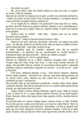 - Ne misliš na ružu?
- Ne, ali je slično. Ono što tražim obično je veće od ruže, a cvjetovi
su manji, i lišće je drukčije.
Darvalo se namršti od napora da se sjeti, a zatim se iznenada osmjehnu.
- Mislim da znam na što misliš. Ima ih ovdje nedaleko. U proljeće obično
usput uberemo pupoljke listova i jedemo ih.
- To bi moglo biti to. Možeš li mi pokazati? Vuka nije bilo na vidiku,
pa Ejla zazviždi. Pojavio se gotovo odmah i gledao u nju s nestrpljenjem.
Dala mu je znak da je slijedi. Neko su vrijeme hodali, a zatim se nađoše
pred glogom.
- Upravo sam to tražila! - reče Ejla. - Bojala sam se da nisam
dovoljno jasno opisala.
Čemu to služi? - pitao je Darvalo berući bobice i lišće.
- Dobro je za srce, jača ga, oporavlja i stimulira, od njega srce jače
kuca - ali nije jak, dobar je za zdravo srce. Nije za ljude sa slabim srcem;
njima treba jači lijek - reče Ejla, trudeći se da
to kaže riječima koje će mladiću objasniti ono što je naučila
promatranjem i iz iskustva. Iza se, poučavajući je, služila jezikom i
metodama koje nije lako prevesti. - Dobro se miješa s drugim
lijekovima, pojačava ih i čini ih uspješnijima.
Darvalo je zaključio da je s Ejlom zabavno skupljati bilje. Znala, je
mnogo toga što nitko drugi nije znao, a nije svoje znanje skrivala od
njega. Na povratku Ejla je zastala na osunčanoj suhoj padini i odrezala
nekoliko cvjetova velenduha. Ugodno su mirisali. - A za što je to? - pitao
je Darvalo.
- Čisti prsa, olakšava disanje, a ovo - reče berući mekane, dlakave
listiće vražje preslice, - stimulira sve. Jače je i nije tako dobrog okusa, pa
ću staviti samo malo. Moram joj dati nešto što će joj biti ugodno,
razbistriti joj misli i razbuditi je.
Na povratku Ejla se još jedanput zaustavila i ubrala veliku kiticu lijepih
ružičastih šeboja. Darvalo je pomislio da će i tu naučiti nešto ljekarničkog
znanja, pa opet upita čemu to služi.
- Lijepo mirišu i svemu dodaju slatkasti, ugodni okus. Malo ću staviti
u čaj, a stavit ću ih i u vodu pokraj njezina kreveta da joj bude ljepše.
Znaš, Darvalo, žene vole lijepe stvari koje ugodno mirišu, osobito kad su
bolesne.
On pomisli kako se i njemu sviđaju lijepe i mirisne stvari, a i Ejla. Sviđalo
mu se što ga ona uvijek zove Darvalo, a ne kao svi ostali Darvo. Nije mu
smetalo kad bi ga tako zvali Dolando i Džondalar, no bilo je ugodno čuti
kako ga ona zove njegovim imenom odrasla čovjeka. I glas joj je tako
lijepo zvučao, iako je zapravo neke riječi izgovarala pomalo čudno, ali to
 