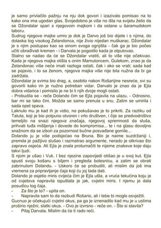 je samo privlačilo pažnju na nju dok govori i izazivalo pomisao na to
kako ona ima ugodan glas. Svojedobno je više no išta na svijetu želio da
se Džondalar spari s njegovom majkom i da ostane u šaramudskom
taboru.
Sudrug njegove majke umro je dok je Darvo još bio dijete i s njima, do
dolaska tog visokog Zelandonca, nije živio nijedan muškarac. Džondalar
je s njim postupao kao sa sinom svoga ognjišta - čak ga je bio počeo
učiti obrađivati kremen - i Darvala je pogodilo kada je otputovao.
Stalno se nadao da će se Džondalar vratiti, ali to više nije očekivao.
Kada je njegova majka otišla s onim Mamutoncem, Gulekom, znao je da
Zelandonac više neće imati razloga ostati, čak i ako se vrati; sada kad
se pojavio, i to sa ženom, njegova majka više nije bila nužna da bi ga
zadržala.
Džondalar je svima bio drag, a, osobito nakon Rošarijine nesreće, svi su
govorili kako im je nužno potreban vidar. Darvalo je znao da je Ejla
dobra vidarica i pomislio je ne bi li njih dvoje mogli ostati.
- Probudila se - reče Dolando čim se Ejla pojavila na ulazu. - Odnosno,
bar mi se tako čini. Možda se samo prenula u snu. Zatim se umirila i
sada opet spava.
Laknulo mu je kad ih je vidio, no pokušavao je to prikriti. Za razliku od
Taluta, koji je bio potpuno otvoren i vrlo društven, i čije se predvodništvo
temeljilo na snazi njegova značaja, njegovoj spremnosti da sluša,
prihvati tuđa mišljenja i dovede do kompromisa... te i na glasu dovoljno
snažnom da se izbori za pozornost bučne posvađane gomile...
Dolando ju je više podsjećao na Bruna. Bio je naime suzdržaniji i,
premda je pažljivo slušao i razmatrao argumente, nerado je otkrivao što
zapravo osjeća. Ali Ejla je znala protumačiti te nijeme znakove koje daju
takvi ljudi.
S njom je ušao i Vuk. I bez njezine zapovijedi otišao je u svoj kut. Ejla
spusti svoju košaru s biljem i pregleda bolesnicu, a zatim se obrati
zabrinutom Dolandu. - Uskoro će se probuditi, ali mislim da još ima
vremena za pripravljanje čaja koji ću joj tada dati.
Dolando je osjetio miris cvijeća čim je Ejla ušla, a vruća tekućina koju je
od cvjetova napravila ispuštala je jak, cvjetni miris. I njemu je dala
posudicu tog čaja.
- Za što je to? - upita on.
- Napravila sam to da razbudi Rošario, ali i tebe bi moglo osvježiti.
Gucnuo je očekujući cvjetni okus, pa ga je iznenadilo kad mu je u ustima
proširio nježni, slatki okus. - Ovo je izvrsno - reče on. - Što si stavila?
- Pitaj Darvala. Mislim da će ti rado reći.
 