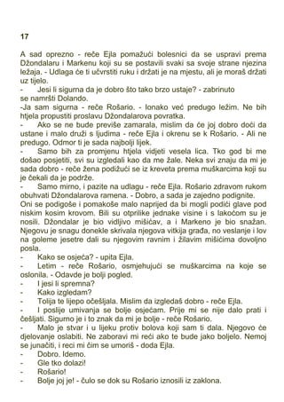 17
A sad oprezno - reče Ejla pomažući bolesnici da se uspravi prema
Džondalaru i Markenu koji su se postavili svaki sa svoje strane njezina
ležaja. - Udlaga će ti učvrstiti ruku i držati je na mjestu, ali je moraš držati
uz tijelo.
- Jesi li sigurna da je dobro što tako brzo ustaje? - zabrinuto
se namršti Dolando.
-Ja sam sigurna - reče Rošario. - Ionako već predugo ležim. Ne bih
htjela propustiti proslavu Džondalarova povratka.
- Ako se ne bude previše zamarala, mislim da će joj dobro doći da
ustane i malo druži s ljudima - reče Ejla i okrenu se k Rošario. - Ali ne
predugo. Odmor ti je sada najbolji lijek.
- Samo bih za promjenu htjela vidjeti vesela lica. Tko god bi me
došao posjetiti, svi su izgledali kao da me žale. Neka svi znaju da mi je
sada dobro - reče žena podižući se iz kreveta prema muškarcima koji su
je čekali da je podrže.
- Samo mirno, i pazite na udlagu - reče Ejla. Rošario zdravom rukom
obuhvati Džondalarova ramena. - Dobro, a sada je zajedno podignite.
Oni se podigoše i pomakoše malo naprijed da bi mogli podići glave pod
niskim kosim krovom. Bili su otprilike jednake visine i s lakoćom su je
nosili. Džondalar je bio vidljivo mišićav, a i Markeno je bio snažan.
Njegovu je snagu donekle skrivala njegova vitkija građa, no veslanje i lov
na goleme jesetre dali su njegovim ravnim i žilavim mišićima dovoljno
posla.
- Kako se osjeća? - upita Ejla.
- Letim - reče Rošario, osmjehujući se muškarcima na koje se
oslonila. - Odavde je bolji pogled.
- I jesi li spremna?
- Kako izgledam?
- Tolija te lijepo očešljala. Mislim da izgledaš dobro - reče Ejla.
- I poslije umivanja se bolje osjećam. Prije mi se nije dalo prati i
češljati. Sigurno je i to znak da mi je bolje - reče Rošario.
- Malo je stvar i u lijeku protiv bolova koji sam ti dala. Njegovo će
djelovanje oslabiti. Ne zaboravi mi reći ako te bude jako boljelo. Nemoj
se junačiti, i reci mi čim se umoriš - doda Ejla.
- Dobro. Idemo.
- Gle tko dolazi!
- Rošario!
- Bolje joj je! - čulo se dok su Rošario iznosili iz zaklona.
 