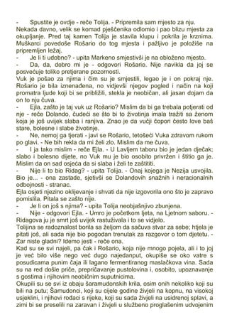 - Spustite je ovdje - reče Tolija. - Pripremila sam mjesto za nju.
Nekada davno, velik se komad pješčenika odlomio i pao blizu mjesta za
okupljanje. Pred taj kamen Tolija je stavila klupu i pokrila je krznima.
Muškarci povedoše Rošario do tog mjesta i pažljivo je položiše na
pripremljen ležaj.
- Je li ti udobno? - upita Markeno smjestivši je na obloženo mjesto.
- Da, da, dobro mi je - odgovori Rošario. Nije navikla da joj se
posvećuje toliko pretjerane pozornosti.
Vuk je pošao za njima i čim su je smjestili, legao je i on pokraj nje.
Rošario je bila iznenađena, no vidjevši njegov pogled i način na koji
promatra ljude koji bi se približili, stekla je neobičan, ali jasan dojam da
on to nju čuva.
- Ejla, zašto je taj vuk uz Rošario? Mislim da bi ga trebala potjerati od
nje - reče Dolando, čudeći se što bi to životinja imala tražiti sa ženom
koja je još uvijek slaba i ranjiva. Znao je da vučji čopori često love baš
stare, bolesne i slabe životinje.
- Ne, nemoj ga tjerati - javi se Rošario, tetošeći Vuka zdravom rukom
po glavi. - Ne bih rekla da mi želi zlo. Mislim da me čuva.
- I ja tako mislim - reče Ejla. - U Lavljem taboru bio je jedan dječak;
slabo i bolesno dijete, no Vuk mu je bio osobito privržen i štitio ga je.
Mislim da on sad osjeća da si slaba i želi te zaštititi.
- Nije li to bio Ridag? - upita Tolija. - Onaj kojega je Nezija usvojila.
Bio je... - ona zastade, sjetivši se Dolandovih snažnih i neracionalnih
odbojnosti - stranac.
Ejla osjeti njezino oklijevanje i shvati da nije izgovorila ono što je zapravo
pomislila. Pitala se zašto nije.
- Je li on još s njima? - upita Tolija neobjašnjivo zbunjena.
- Nije - odgovori Ejla. - Umro je početkom ljeta, na Ljetnom saboru. -
Ridagova ju je smrt još uvijek rastuživala i to se vidjelo.
Tolijina se radoznalost borila sa željom da sačuva stvar za sebe; htjela je
pitati još, ali sada nije bio pogodan trenutak za razgovor o tom djetetu. -
Zar niste gladni? Idemo jesti - reče ona.
Kad su se svi najeli, pa čak i Rošario, koja nije mnogo pojela, ali i to joj
je već bilo više nego već dugo najedanput, okupiše se oko vatre s
posudicama punim čaja ili lagano fermentiranog maslačkova vina. Sada
su na red došle priče, prepričavanje pustolovina i, osobito, upoznavanje
s gostima i njihovim neobičnim suputnicima.
Okupili su se svi iz obaju šaramudonskih krila, osim onih nekoliko koji su
bili na putu; Šamudonci, koji su cijele godine živjeli na kopnu, na visokoj
usjeklini, i njihovi rođaci s rijeke, koji su sada živjeli na usidrenoj splavi, a
zimi bi se preselili na zaravan i živjeli u službeno proglašenim udvojenim
 