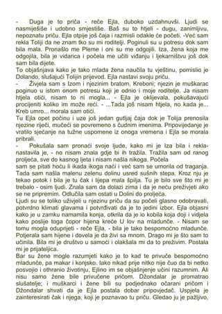 - Duga je to priča - reče Ejla, duboko uzdahnuvši. Ljudi se
nasmiješiše i udobno smjestiše. Baš su to htjeli - dugu, zanimljivu,
nepoznatu priču. Ejla otpije još čaja i razmisli odakle će početi. -Već sam
rekla Toliji da ne znam tko su mi roditelji. Poginuli su u potresu dok sam
bila mala. Pronašlo me Pleme i oni su me odgojili. Iza, žena koja me
odgojila, bila je vidarica i počela me učiti viđanju i ljekarništvu još dok
sam bila dijete.
To objašnjava kako je tako mlada žena naučila tu vještinu, pomislio je
Dolando, slušajući Tolijin prijevod. Ejla nastavi svoju priču.
- Živjela sam s Izom i njezinim bratom, Kreboni; njezin je muškarac
poginuo u istom onom potresu koji je odnio i moje roditelje. Ja nisam
htjela otići, nisam to ni mogla... - Ejla je oklijevala, pokušavajući
procijeniti koliko im može reći. - ...Tada još nisam htjela, no kada je...
Kreb umro... morala sam otići.
Tu Ejla opet počinu i uze još jedan gutljaj čaja dok je Tolija prenosila
njezine riječi, mučeći se povremeno s čudnim imenima. Pripovijedanje je
vratilo sjećanje na tužne uspomene iz onoga vremena i Ejla se morala
pribrali.
- Pokušala sam pronaći svoje ljude, kako mi je Iza bila i rekla-
nastavila je, - no nisam znala gdje bi ih tražila. Tražila sam od ranog
proljeća, sve do kasnog ljeta i nisam našla nikoga. Počela
sam se pitati hoću li ikada ikoga naći i već sam se umorila od traganja.
Tada sam našla malenu zelenu dolinu usred sušnih stepa. Kroz nju je
tekao potok i bila je tu čak i lijepa mala špilja. Tu je bilo sve što mi je
trebalo - osim ljudi. Znala sam da dolazi zima i da je neću preživjeti ako
se ne pripremim. Odlučila sam ostati u Dolini do proljeća.
Ljudi su se toliko uživjeli u njezinu priču da su počeli glasno odobravati,
potvrdno klimati glavama i potvrđivati da je to jedini izbor. Ejla objasni
kako je u zamku namamila konja, otkrila da je io kobila koja doji i vidjela
kako poslije toga čopor hijena kreće U lov na mladunče. - Nisam se
tomu mogla oduprijeti - reče Ejla, - bila je tako bespomoćno mladunče.
Potjerala sam hijene i dovela je da živi sa mnom. Drago mi je što sam to
učinila. Bila mi je društvo u samoći i olakšala mi da to preživim. Postala
mi je prijateljica.
Bar su žene mogle razumjeti kako je to kad te privuče bespomoćno
mladunče, pa makar i konjsko. Iako nikad prije nitko nije čuo da bi netko
posvojio i othranio životinju, Ejlino im se objašnjenje učini razumnim. Ali
nisu samo žene bile privučene pričom. Džondalar je promatrao
slušatelje; i muškarci i žene bili su podjednako očarani pričom i
Džondalar shvati da je Ejla postala dobar pripovjedač. Uspjela je
zainteresirati čak i njega, koji je poznavao tu priču. Gledao ju je pažljivo,
 