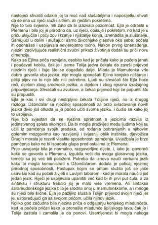 nastojeći shvatiti odakle joj ta moć nad slušateljima i naposljetku shvati
da se ona uz riječi služi i sitnim, ali rječitim pokretima.
Nije to bilo svjesno, niti zato da bi izazvala pozornost. Ejla je odrasla u
Plemenu i bilo joj je prirodno da, uz riječi, opisuje i pokretom, no kad je u
priču uključila i ptičji zov i rzanje i njištanje konja, iznenadila je slušatelje.
Samujući u dolini i slušajući samo životinjske glasove oko sebe, počela
ih oponašati i uspijevala nevjerojatno točno. Nakon prvog iznenađenja,
njezini zadivljujuće realistični zvučni prikazi životinja dodali su priči novu
dimenziju.
Kako se Ejlina priča razvijala, osobito kad je pričala kako je počela jahati
i poučavati kobilu, čak je i sama Tolija jedva čekala da završi prijevod
njezinih riječi i čuje što se događalo dalje. Mlada je Mamutonka vrlo
dobro govorila oba jezika; nije mogla oponašati Ejlino konjsko njištanje i
ptičji pijev no to nije bilo niti potrebno. Ljudi su shvaćali što Ejla hoće
reći, dijelom zbog srodnosti jezika, a dijelom i zbog njezina izražajnog
pripovijedanja. Shvaćali su zvukove, a čekali prijevod koji će popuniti što
su propustili.
Ejla je kao i svi drugi nestrpljivo čekala Tolijine riječi, no iz drugog
razloga. Džondalar se njezinoj sposobnosti za brzo svladavanje novih
jezika divio još otkada ju je počeo učiti svome jeziku, i čudio se kako joj
to uspijeva.
Nije bio svjestan da se njezina spretnost s jezicima razvila iz
jedinstvenog spleta okolnosti. Da bi mogla preživjeti među ljudima koji su
učili iz pamćenja svojih predaka, od rođenja pohranjenih u njihovim
golemim mozgovima kao razvijeniji i svjesniji oblik instinkta, djevojčica
Drugih morala je razviti vlastite sposobnosti pamćenja. Uvježbala je brzo
pamćenje kako ne bi ispadala glupa pred ostalima iz Plemena.
Prije usvajanja bila je normalno, razgovorljivo dijete, i, iako je, govoreći
kako se govorilo u Plemenu, izgubila veći dio svoga glasovnog jezika,
temelji su joj već bili položeni. Potreba da iznova nauči verbalni jezik
kako bi mogla komunicirati s Džondalarom dodala je poticaj njezinoj
prirodnoj sposobnosti. Postupak kojim se pritom služila još se jače
usavršio kad su počeli živjeti s Lavljim taborom i kad je morala naučiti još
jedan jezik. Riječi je uspijevala upamtiti već kad bi ih prvi put čula, a za
sintaksu i strukturu trebalo joj je malo više vremena. Ali sintaksa
šaramudonskoga jezika bila je srodna onoj u mamutonskome, a i mnoge
su riječi bile slične. Ejla je pažljivo slušala Tolijin prijevod svojih riječi jer
je, uspoređujući ga sa svojom pričom, učila njihov jezik.
Koliko god začudna bila njezina priča o odgajanju konjskog mladunčeta,
kad je počela pričati kako je pronašla mladunče špiljskoga lava, čak je i
Tolija zastala i zamolila je da ponovi. Usamljenost bi mogla nekoga
 