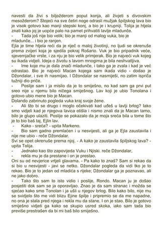 navesti da živi s biljožderom poput konja, ali živjeti s divovskim
mesožderom? Stojeći na sve četiri noge odrasli mužjak špiljskog lava bio
je visok gotovo kao manji stepski konj, a bio je i krupniji. Tolija je htjela
znati kako joj je uopće palo na pamet prihvatiti lavlje mladunče.
- Tada još nije bio velik; bio je manji od malog vuka, bio je
mladunče... i bio je ranjen.
Ejla je time htjela reći da je riječ o maloj životinji, no ljudi se okrenuše
prema zvijeri koja je sjedila pokraj Rošario. Vuk je bio pripadnik veće,
sjevernjačke vrste, i za nju je bio velik primjerak. Bio je najveći vuk kojeg
su ikada vidjeli. Ideja o životu s lavom mnogima je bila neshvatljiva.
- Ime koje mu je dala znači mladunče, i tako ga je zvala i kad je već
odrastao. Bio je najveći Macan kojega sam ikada vidio - dodao je
Džondalar, i sve ih nasmijao. I Džondalar se nasmiješi, no zatim ispriča
tužniji dio priče.
- Poslije sam i ja mislio da je to smiješno, no kad sam ga prvi put
sreo nije u njemu bilo ničega smiješnog. Lav koji je ubio Tonolana i
gotovo ubio mene bio je Macan.
Dolando zabrinuto pogleda vuka kraj svoje žene.
- Ali što bi se drugo i moglo očekivati kad uđeš u lavlji brlog? Iako
smo vidjeli kad je njegova lavica otišla i nismo znali da je Macan tamo,
bilo je glupo ulaziti. Poslije se pokazalo da je moja sreća bila u tome što
je to bio baš taj, Ejlin lav.
- Kako - sreća? - upita Markeno.
- Bio sam gadno premlaćen i u nesvijesti, ali ga je Ejla zaustavila i
nije me ubio - reče Džondalar.
Svi se opet okrenuše prema njoj. - A kako je zaustavila špiljskog lava? -
upita Tolija.
- Jednako kao što zapovijeda Vuku i Njiski. reče Džondalar,
- rekla mu je da prestane i on je prestao.
Oni su od nevjerice vrtjeli glavama. - Pa kako to znaš? Sam si rekao da
si bio u nesvijesti - javi se netko. Džondalar pogleda da vidi tko je to
rekao. Bio je to jedan od mladića s rijeke; Džondalar ga je poznavao, ali
ne jako dobro.
- Tako što sam to isto vidio i poslije, Rondo. Macan ju je došao
posjetiti dok sam se ja oporavljao. Znao je da sam stranac i možda se
sjećao kako smo Tonolan i ja ušli u njegov brlog. Bilo kako bilo, nije mu
se svidjelo što me vidi blizu Ejine špilje i pripremio se da me napadne,
no ona je stala pred njega i rekla mu da stane. I on je stao. Bilo je gotovo
smiješno vidjeti ga kako se skupio usred skoka, iako sam tada bio
previše prestrašen da bi mi baš bilo smiješno.
 