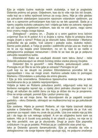 Ejla je vidjela čudne reakcije nekih slušatelja, a kad je pogledala
Dolanda protrnu od groze. Odjednom, kao da to više nije bio isti čovjek,
vođa koji se s toliko nježnosti brinuo za svoju ženu. Nije je više gledao
sa zahvalnim olakšanjem izazvanim njezinom vidarskom vještinom, pa
čak ni s opreznim prihvaćanjem kao kad su se tek upoznali. Sada je u
njemu osjetila duboko zakopanu bol i vidjela ga kako se zatvara; njegove
se oči ispuniše prijetećom srdžbom, kao da ne vidi jasno, nego samo
kroz crvenu maglu svoga bijesa.
- Zbitoglavci! - prasnu on, - Živjela si s onim gadnim krvo ločnim
zvijerima! Sve bi ih pobio! A ti si živjela s njima. Kako bi pristojna žena
mogla živjeti s njima? Prišao joj je stisnutih šaka. Džondalar i Markeno
priskočiše da ga zadže. Vuk ustane i pokaže zube, duboko režeći.
Samio poče plakati, a Tolija je podiže i zaštitnički privije uza se. Inače se
ne bi za nju bojala pred Dolandom, no on bi, kad bi se radilo o
zbitoglavcima postajao nerazuman i činilo bi se kao da ga je potpuno
zahvatilo nezadrživo ludilo.
- Džondalare! Kako se usuđuješ dovesti nam takvu ženu! - reče
Dolando pokušavajući se otresti čvrstog stiska visoka plavog čovjeka.
- Dolando! Sto to govoriš? - reče Rošario, pokušavajući ustati. -
Pomogla mi je! Što te se tiče gdje je odrasla? Pomogla mi je!
Ljudi koji su se okupili na proslavi Džondalarova povratka bili su
zaprepašteni i nisu se mogli snaći. Karlono ustade kako bi pomogao
Markenu i Džondalaru u pokušaju da smire glavara.
I Ejla je bila iznenađena. Dolandova bjesomučna reakcija bila je tako
neočekivana da ju je zatekla nepripremljenu.
Vidjela je kako se Rošario pokušava podići, odgurujući vuka koji se
borbeno narogušio ispred nje, u cijeloj zbrci jednako zbunjen kao i svi
drugi, ali odlučan da zaštiti ženu za koju je držao da mu je povjerena.
Ona ne smije ustajati, pomisli Ejla i požuri prema njoj.
- Gubi se od moje žene. Ne dozvoljavam da je zagadiš svojom
gadošću - viknu Dolando, otimajući se muškarcima koji su ga pokušavali
zadržati.
Ejla zastane. Htjela je pomoći Rošario, ali nije htjela izazivati daljnje
sukobe s Dolandom. Pitala se što mu je, i primijetila da je Vuk već
spreman za napad i dala mu znak da joj priđe. Uza sve ostalo nije joj bilo
još i do toga da vuk nekoga ozlijedi. A on se očigledno borio sam sa
sobom. Htio je ili čuvati svoj položaj ili se ubaciti u gužvu, no nije se iz
nje htio povlačiti; sve ga je zbunjivalo. Drugi je poziv Ejla popratila
zviždukom i to ga je potaklo. Pritrčao joj je i zaštitnički stao pred nju.
Iako je Dolando govorio šaramudonski, Ejla je shvatila da viče o
zbitoglavcima i da svoje bijesne riječi upućuje njoj, no potpuno značenje
 