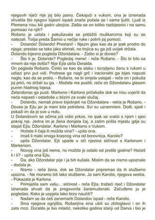 njegovih riječi nije joj bilo jasno. Čekajući s vukom, ona je iznenada
shvatila što njegovi bijesni ispadi znače počela se i sama ljutiti. Ljudi iz
Plemena nisu bili gadni ubojice. Zašto se on toliko razbijesnio i na samu
pomisao na njih?
Rošario je ustala i pokušavala se približiti muškarcima koji su se
natezali. Tolija preda Šamio u nečije ruke i pohrli joj pomoći.
- Dolando! Dolando! Prestani! - Njezin glas kao da je ipak prodro do
njega; prestao se tako jako otimati, no trojica su ga još uvijek držala.
Dolando bijesno pogleda Džondalara. - Zašto si je doveo?
- Što ti je, Dolando? Pogledaj mene! - reče Rošario. - Što bi bilo sa
mnom da nije došla? Nije Ejla ubila Doralda.
On pogleda Rošario. Činilo se kao da slabu i iscrpljenu ženu s rukom u
udlazi prvi put vidi. Protrese ga nagli grč i iracionalni ga bijes napusti
naglo, kao da se prolio. - Rošario, ne bi smjela ustajati - reče on i pokuša
joj prići, no držali su ga. - Možete me pustiti, reče on Džondalaru glasom
punim hladnog bijesa.
Zelandonac ga pusti. Markeno i Karlono pričekaše dok se nisu uvjerili da
neće napasti i ostadoše u blizini za svaki slučaj.
- Dolando, nemaš pravo biješnjeti na Džondalara - rekla je Rošario. -
Doveo je Ejlu jer je meni bila potrebna. Svi su uznemireni. Dođi, sjedi i
pokaži im da je sve u redu.
U Dolandovim se očima još vidio prkos, no ipak se vratio s njom i sjeo
pokraj nje. Jedna im je žena donijela čaj, a zatim prišla mjestu gdje su
stajali Ejla, Džondalar, Karlono i Markeno s Vukom.
- Hoćete li čaja ili možda vina? - upita ona.
- Imaš li malo onoga krasnog vina od borovnica, Karolio?
- upita Džondalar. Ejli upade u oči njezina sličnost s Karlonom i
Markenom.
- Novog vina još nema, no možda je ostalo od prošle godine? Hoćeš
li i ti? - upita ona Ejlu.
- Da, ako Džondalar pije i ja bih kušala. Mislim da se nismo upoznale
- dodala je.
- Nismo - reče žena, dok se Džondalar pripremao da ih službeno
upozna. - Ne moramo biti tako službene. Ja sam Karolio, njegova sestra.
- Pokazala je Karlona.
- Primijetila sam vašu... sličnost - reče Ejla, tražeći riječ i Džondalar
iznenada shvati da je progovorila šaramudonski. Začuđeno ju je
pogledao. Kako je uspjela tako brzo naučiti?
- Nadam se da ćeš zanemariti Dolandov ispad - reče Karolio.
- Sina njegova ognjišta, Rošarijina sina ubili su zbitoglavci i on ih
zato mrzi. Doraldo je bio mladić, nekoliko godina stariji od Darva i bio je
 