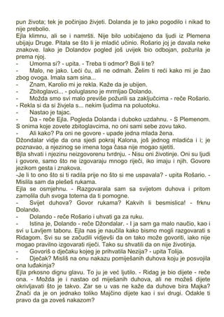 pun života; tek je počinjao živjeti. Dolanda je to jako pogodilo i nikad to
nije prebolio.
Ejla klimnu, ali se i namršti. Nije bilo uobičajeno da ljudi iz Plemena
ubijaju Druge. Pitala se što li je mladić učinio. Rošario joj je davala neke
znakove. Iako je Dolandov pogled još uvijek bio odbojan, požurila je
prema njoj.
- Umorna si? - upita. - Treba ti odmor? Boli li te?
- Malo, ne jako. Leći ću, ali ne odmah. Želim ti reći kako mi je žao
zbog ovoga. Imala sam sina...
- Znam, Karolio mi je rekla. Kaže da je ubijen.
- Zbitoglavci... - poluglasno je mrmljao Dolando.
- Možda smo svi malo previše požurili sa zaključcima - reče Rošario.
- Rekla si da si živjela s... nekim ljudima na poluotoku.
- Nastao je tajac.
- Da - reče Ejla. Pogleda Dolanda i duboko uzdahnu. - S Plemenom.
S onima koje zovete zbitoglavcima, no oni sami sebe zovu tako.
- Ali kako? Pa oni ne govore - upade jedna mlada žena.
Džondalar vidje da ona sjedi pokraj Kalona, još jednog mladića i i; je
poznavao, a njezinog se imena toga časa nije mogao sjetiti.
Bjla shvati i njezinu neizgovorenu tvrdnju. - Nisu oni životinje. Oni su ljudi
i govore, samo što ne izgovaraju mnogo riječi, iko imaju i njih. Govore
jezikom gesta i znakova.
-Je li to ono što si ti radila prije no što si me uspavala? - upita Rošario. -
Mislila sam da plešeš rukama.
Ejla se osmjehnu. - Razgovarala sam sa svijetom duhova i pritom
zamolila duh svoga totema da ti pomogne.
- Svijet duhova? Govor rukama? Kakvih li besmislica! - frknu
Dolando.
- Dolando - reče Rošario i uhvati ga za ruku.
- Istina je, Dolando - reče Džondalar. - I ja sam ga malo naučio, kao i
svi u Lavljem taboru. Ejla nas je naučila kako bismo mogli razgovarati s
Ridagom. Svi su se začudili vidjevši da on tako može govoriti, iako nije
mogao pravilno izgovarati riječi. Tako su shvatili da on nije životinja.
- Govoriš o dječaku kojeg je prihvatila Nezija? - upita Tolija.
- Dječak? Misliš na onu nakazu pomiješanih duhova koju je posvojila
ona luđakinja?
Ejla prkosno dignu glavu. To ju je već ljutilo. - Ridag je bio dijete - reče
ona. - Možda je i nastao od miješanih duhova, ali ne možeš dijete
okrivljavati što je takvo. Zar se u vas ne kaže da duhove bira Majka?
Znači da je on jednako toliko Majčino dijete kao i svi drugi. Odakle ti
pravo da ga zoveš nakazom?
 