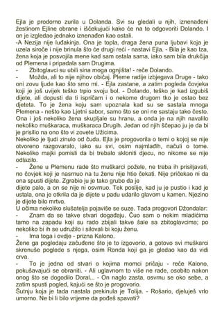 Ejla je prodorno zurila u Dolanda. Svi su gledali u njih, iznenađeni
žestinom Ejline obrane i iščekujući kako će na to odgovoriti Dolando. I
on je izgledao jednako iznenađen kao ostali.
-A Nezija nije luđakinja. Ona je topla, draga žena puna ljubavi koja je
uzela siroče i nije brinula što će drugi reći - nastavi Ejla. - Bila je kao Iza,
žena koja je posvojila mene kad sam ostala sama, iako sam bila drukčija
od Plemena i pripadala sam Drugima.
- Zbitoglavci su ubili sina moga ognjišta! - reče Dolando.
- Možda, ali to nije njihov običaj. Pleme radije izbjegava Druge - tako
oni zovu ljude kao što smo mi. - Ejla zastane, a zatim pogleda čovjeka
koji je još uvijek teško trpio svoju bol. - Dolando, teško je kad izgubiš
dijete, ali dopusti da ti ispričam i o nekome drugom tko je ostao bez
djeteta. To je žena koju sam upoznala kad su se sastala mnoga
Plemena - nešto kao Ljetni sabor, samo što se oni ne sastaju tako često.
Ona i još nekoliko žena skupljale su hranu, a onda je na njih navalilo
nekoliko muškaraca, muškaraca Drugih. Jedan od njih ščepao ju je da bi
je prisilio na ono što vi zovete Užicima.
Nekoliko je ljudi zinulo od čuda. Ejla je progovorila o temi o kojoj se nije
otvoreno razgovaralo, iako su svi, osim najmlađih, načuli o tome.
Nekoliko majki pomisli da bi trebalo skloniti djecu, no nikome se nije
odlazilo.
- Žene u Plemenu rade što muškarci požele, ne treba ih prisiljavati,
no čovjek koji je nasrnuo na tu ženu nije htio čekati. Nije pričekao ni da
ona spusti dijete. Zgrabio ju je tako grubo da je
dijete palo, a on se nije ni osvrnuo. Tek poslije, kad ju je pustio i kad je
ustala, ona je otkrila da je dijete u padu udarilo glavom u kamen. Njezino
je dijete bilo mrtvo.
U očima nekoliko slušatelja pojaviše se suze. Tada progovori Džondalar:
- Znam da se takve stvari događaju. Čuo sam o nekim mladićima
tamo na zapadu koji su rado zbijali takve šale sa zbitoglavcima; po
nekoliko bi ih se udružilo i silovali bi koju ženu.
- Ima toga i ovdje - prizna Kalono.
Žene ga pogledaju začuđene što je to izgovorio, a gotovo svi muškarci
skrenuše poglede s njega, osim Ronda koji ga je gledao kao da vidi
crva.
- To je jedna od stvari o kojima momci pričaju - reče Kalono,
pokušavajući se obraniti. - Ali uglavnom to više ne rade, osobito nakon
onog što se dogodilo Doral... - On naglo zasta, osvrnu se oko sebe, a
zatim spusti pogled, kajući se što je progovorio.
Šutnju koja je tada nastala prekinula je Tolija. - Rošario, djeluješ vrlo
umorno. Ne bi li bilo vrijeme da pođeš spavati?
 