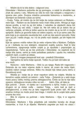 - Mislim da bi to bilo dobro - odgovori ona.
Džondalar i Markeno požuriše da joj pomognu, a ostali to shvatiše kao
znak da ustanu i odu. Nikome se više te noći nije ostajalo u razgovoru i
igrama oko vatre. Dvojica mladića ponesoše bolesnicu u nastambu, a
slomljeni se Dolando vukao za njima.
- Hvala, Tolija, ali mislim da će biti bolje da noćas ostanem uz Rošario -
reče Ejla. - Nadam se da Dolando neće imati ništa protiv. Mnogo je toga
danas prošla, a noć će joj biti teška. I nekoliko će sljedećih dana biti
teško. Ruka joj već otiče, i boljet će. Ne bih rekla da je dobro što je
večeras ustajala, ali bila je toliko uporna da mislim da je ne bih ni mogla
spriječiti. Stalno je govorila kako se dobro osjeća, no to je samo zato što
piće koje ju je uspavalo zaustavlja bol, a još se nije sasvim povuklo. Dala
sam joj još i nešto drugo, no i to će preko noći oslabiti, pa bih htjela biti
uz nju.
Ejla se upravo vratila nakon što je neko vrijeme bila s Njiskom. Češljala
ju je i češkala na sve slabijem, obojenom svjetlu sutona. Kad bi bila
uznemirena, njegovanje kobile uvijek ju je opuštalo i popravljalo joj
raspoloženje. Tamo joj se bio pridružio i Džondalar, no osjetivši da bi
radije bila sama, samo je malo počeškao pastuha i uputio mu nekoliko
utješnih riječi, a zatim je otišao.
- Darvo bi mogao prespavati kod vas - predloži Džondalar.
- Vjerojatno će tamo bolje spavati. Teško mu je kad vidi kako se
ona muči.
- Naravno - reče Markeno. - Otići ću po njega. Rado bih nagovorio i
Dolanda da na neko vrijeme dođe k nama, ali znam da neće htjeti,
osobito nakon ovoga večeras. Nitko mu dosad nije rekao punu istinu o
Doraldovoj smrti.
- Možda je i bolje da je stvar napokon izbila na vidjelo. Možda to
konačno uspije ostaviti za sobom - reče Tolija. - Dolando je u sebi dugo
nosio pravu veliku mržnju prema zbitoglavcima. Činilo se da to nije tako
opasno; zbitoglavce ionako nitko ne voli. - žalim, Ejla, ali tako je.
Ejla potvrdi. - Znam. -A rijetko se i susrećemo s njima. Inače u svemu
drugom on je dobar vođa - nastavi Tolija, - osim kad je riječ o
zbitoglavcima, a onda mu je lako nagovoriti ljude protiv njih. Ali tako
snažna mržnja ne može proći bez traga. I mislim da to uvijek teže pada
onome tko mrzi.
- Bilo bi vrijeme za počinak - reče Markeno. - Ejla, ti si sigurno
iscrpljena.
Džondalar, Markeno i Ejla prijeđoše još nekoliko koraka do druge
nastambe, a Vuk ih je slijedio. Markeno zagrebe po koži na ulazu i
 