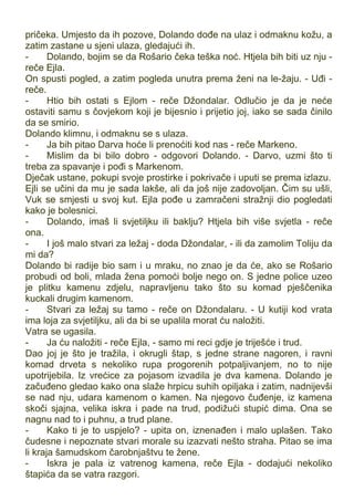 pričeka. Umjesto da ih pozove, Dolando dođe na ulaz i odmaknu kožu, a
zatim zastane u sjeni ulaza, gledajući ih.
- Dolando, bojim se da Rošario čeka teška noć. Htjela bih biti uz nju -
reče Ejla.
On spusti pogled, a zatim pogleda unutra prema ženi na le-žaju. - Uđi -
reče.
- Htio bih ostati s Ejlom - reče Džondalar. Odlučio je da je neće
ostaviti samu s čovjekom koji je bijesnio i prijetio joj, iako se sada činilo
da se smirio.
Dolando klimnu, i odmaknu se s ulaza.
- Ja bih pitao Darva hoće li prenoćiti kod nas - reče Markeno.
- Mislim da bi bilo dobro - odgovori Dolando. - Darvo, uzmi što ti
treba za spavanje i pođi s Markenom.
Dječak ustane, pokupi svoje prostirke i pokrivače i uputi se prema izlazu.
Ejli se učini da mu je sada lakše, ali da još nije zadovoljan. Čim su ušli,
Vuk se smjesti u svoj kut. Ejla pođe u zamračeni stražnji dio pogledati
kako je bolesnici.
- Dolando, imaš li svjetiljku ili baklju? Htjela bih više svjetla - reče
ona.
- I još malo stvari za ležaj - doda Džondalar, - ili da zamolim Toliju da
mi da?
Dolando bi radije bio sam i u mraku, no znao je da će, ako se Rošario
probudi od boli, mlada žena pomoći bolje nego on. S jedne police uzeo
je plitku kamenu zdjelu, napravljenu tako što su komad pješčenika
kuckali drugim kamenom.
- Stvari za ležaj su tamo - reče on Džondalaru. - U kutiji kod vrata
ima loja za svjetiljku, ali da bi se upalila morat ću naložiti.
Vatra se ugasila.
- Ja ću naložiti - reče Ejla, - samo mi reci gdje je triješće i trud.
Dao joj je što je tražila, i okrugli štap, s jedne strane nagoren, i ravni
komad drveta s nekoliko rupa progorenih potpaljivanjem, no to nije
upotrijebila. Iz vrećice za pojasom izvadila je dva kamena. Dolando je
začuđeno gledao kako ona slaže hrpicu suhih opiljaka i zatim, nadnijevši
se nad nju, udara kamenom o kamen. Na njegovo čuđenje, iz kamena
skoči sjajna, velika iskra i pade na trud, podižući stupić dima. Ona se
nagnu nad to i puhnu, a trud plane.
- Kako ti je to uspjelo? - upita on, iznenađen i malo uplašen. Tako
čudesne i nepoznate stvari morale su izazvati nešto straha. Pitao se ima
li kraja šamudskom čarobnjaštvu te žene.
- Iskra je pala iz vatrenog kamena, reče Ejla - dodajući nekoliko
štapića da se vatra razgori.
 