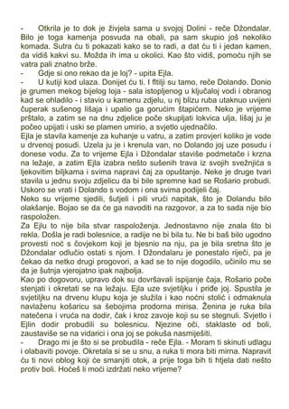 - Otkrila je to dok je živjela sama u svojoj Dolini - reče Džondalar.
Bilo je toga kamenja posvuda na obali, pa sam skupio još nekoliko
komada. Sutra ću ti pokazati kako se to radi, a dat ću ti i jedan kamen,
da vidiš kakvi su. Možda ih ima u okolici. Kao što vidiš, pomoću njih se
vatra pali znatno brže.
- Gdje si ono rekao da je loj? - upita Ejla.
- U kutiji kod ulaza. Donijet ću ti. I fltilji su tamo, reče Dolando. Donio
je grumen mekog bijelog loja - sala istopljenog u ključaloj vodi i obranog
kad se ohladilo - i stavio u kamenu zdjelu, u nj blizu ruba utaknuo uvijeni
čuperak sušenog lišaja i upalio ga gorućim štapićem. Neko je vrijeme
prštalo, a zatim se na dnu zdjelice poče skupljati lokvica ulja, lišaj ju je
počeo upijati i uski se plamen umirio, a svjetlo ujednačilo.
Ejla je stavila kamenje za kuhanje u vatru, a zatim provjeri koliko je vode
u drvenoj posudi. Uzela ju je i krenula van, no Dolando joj uze posudu i
donese vodu. Za to vrijeme Ejla i Džondalar staviše podmetače i krzna
na ležaje, a zatim Ejla izabra nešto sušenih trava iz svojih svežnjića s
ljekovitim biljkama i svima napravi čaj za opuštanje. Neke je druge tvari
stavila u jednu svoju zdjelicu da bi bile spremne kad se Rošario probudi.
Uskoro se vrati i Dolando s vodom i ona svima podijeli čaj.
Neko su vrijeme sjedili, šutjeli i pili vrući napitak, što je Dolandu bilo
olakšanje. Bojao se da će ga navoditi na razgovor, a za to sada nije bio
raspoložen.
Za Ejlu to nije bila stvar raspoloženja. Jednostavno nije znala što bi
rekla. Došla je radi bolesnice, a radije ne bi bila tu. Ne bi baš bilo ugodno
provesti noć s čovjekom koji je bjesnio na nju, pa je bila sretna što je
Džondalar odlučio ostati s njom. I Džondalaru je ponestalo riječi, pa je
čekao da netko drugi progovori, a kad se to nije dogodilo, učinilo mu se
da je šutnja vjerojatno ipak najbolja.
Kao po dogovoru, upravo dok su dovršavali ispijanje čaja, Rošario poče
stenjati i okretati se na ležaju. Ejla uze svjetiljku i priđe joj. Spustila je
svjetiljku na drvenu klupu koja je služila i kao noćni stolić i odmaknula
navlaženu košaricu sa šebojima prodorna mirisa. Ženina je ruka bila
natečena i vruća na dodir, čak i kroz zavoje koji su se stegnuli. Svjetlo i
Ejlin dodir probudili su bolesnicu. Njezine oči, staklaste od boli,
zaustaviše se na vidarici i ona joj se pokuša nasmiješiti.
- Drago mi je što si se probudila - reče Ejla. - Moram ti skinuti udlagu
i olabaviti povoje. Okretala si se u snu, a ruka ti mora biti mirna. Napravit
ću ti novi oblog koji će smanjiti otok, a prije toga bih ti htjela dati nešto
protiv boli. Hoćeš li moći izdržati neko vrijeme?
 