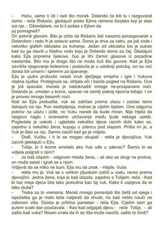 - Hoću, samo ti idi i radi što moraš. Dolando će biti tu i razgovarat
ćemo - reče Rošario, gledajući preko Ejlina ramena čovjeka koji je stao
iza nje. - Džondalare, ne bi li pošao s Ejlom da
joj pomogneš?
On potvrdi glavom. Bilo je očito da Rošario želi nasamo porazgovarati s
Dolandom i rado ih je ostavio same. Donio je drva za vatru, pa još vode i
nekoliko glatkih oblutaka za kuhanje. Jedan od oblutaka bio je pukao
kad su ga stavili u hladnu vodu koju je Dolando donio za čaj. Gledajući
kako Ejla priprema lijekove, čuo je tihi žamor glasova iz pozadine
nastambe. Bilo mu je drago što ne može čuti što govore. Kad je Ejla
završila njegovanje bolesnice i postavila je u udobniji položaj, svi su već
doista bili umorni i spremni za spavanje.
Ejlu je ujutro probudio veseli zvuk dječjega smijeha i igre i Vukova
vlažna njuška. Protegnula se, otrljala oči i bacila pogled na Rošario. Ova
je još spavala; morala je nadoknaditi mnoge ne-prospavane noći.
Dolando je, umotan u krzno, spavao na zemlji pokraj njezina ležaja. I on
je proveo mnogo besanih noći.
Kad se Ejla probudila, vuk se zatrčao prema ulazu i zastao tamo
čekajući na nju. Pun nestrpljenja, mahao je cijelim tijelom. Ona odgurnu
pokrov na ulazu i iziđe, no Vuku naredi da bude miran. Nije htjela da
njegovo naglo i iznenadno utrčavanje među ljude nekoga uplaši.
Pogledala je uokolo i ugledala nekoliko djece raznih dobi kako se,
zajedno s nekoliko žena, kupaju u zdencu pod slapom. Prišla im je, a
Vuk je išao uz nju. Samio zaciči kad ga je vidjela.
- Dođi, Vučko, i ti bi se mogao okupati - rekla je djevojčica. Vuk
zacvili gledajući u Ejlu.
- Tolija, bi li ikome smetalo ako Vuk uđe u zdenac? Šamio bi se
voljela poigrati s njim?
- Ja baš izlazim - odgovori mlada žena, - ali ako se drugi ne protive,
on može ostati i igrati se s njom.
Vidjevši da se nitko ne buni, Ejla mu da znak. - Hajde, Vuče
- rekla mu je. Vuk se s velikim pljuskom zatrči u vodu, ravno prema
djevojčici. Jedna žena, koja je baš izlazila, zajedno s Tolijom, reče - Kad
bi bar moja djeca bila tako poslušna kao taj vuk. Kako ti uspijeva da te
tako sluša?
- Treba za to vremena. Moraš mnogo ponavljati što želiš od njega i
ispočetka ga je malo teže natjerati da shvati, no kad nešto nauči ne
zaboravi više. Doista je prilično pametan - reče Ejla. Cijelim sam ga
putem svaki dan poučavala. - Kao kad odgajaš djecu - reče Tolija, - ali
zašto baš vuka? Nisam znala da ih se išta može naučiti, zašto to činiš?
 