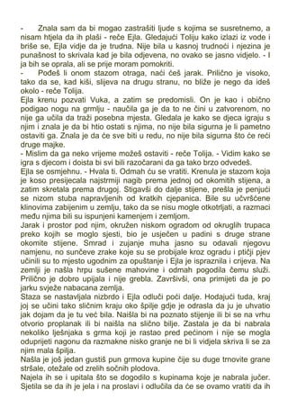 - Znala sam da bi mogao zastrašiti ljude s kojima se susretnemo, a
nisam htjela da ih plaši - reče Ejla. Gledajući Toliju kako izlazi iz vode i
briše se, Ejla vidje da je trudna. Nije bila u kasnoj trudnoći i njezina je
punašnost to skrivala kad je bila odjevena, no ovako se jasno vidjelo. - I
ja bih se oprala, ali se prije moram pomokriti.
- Pođeš li onom stazom otraga, naći ćeš jarak. Prilično je visoko,
tako da se, kad kiši, slijeva na drugu stranu, no bliže je nego da ideš
okolo - reče Tolija.
Ejla krenu pozvati Vuka, a zatim se predomisli. On je kao i obično
podigao nogu na grmlju - naučila ga je da to ne čini u zatvorenom, no
nije ga učila da traži posebna mjesta. Gledala je kako se djeca igraju s
njim i znala je da bi htio ostati s njima, no nije bila sigurna je li pametno
ostaviti ga. Znala je da će sve biti u redu, no nije bila sigurna što će reći
druge majke.
- Mislim da ga neko vrijeme možeš ostaviti - reče Tolija. - Vidim kako se
igra s djecom i doista bi svi bili razočarani da ga tako brzo odvedeš.
Ejla se osmjehnu. - Hvala ti. Odmah ću se vratiti. Krenula je stazom koja
je koso presijecala najstrmiji nagib prema jednoj od okomitih stijena, a
zatim skretala prema drugoj. Stigavši do dalje stijene, prešla je penjući
se nizom stuba napravljenih od kratkih cjepanica. Bile su učvršćene
klinovima zabijenim u zemlju, tako da se nisu mogle otkotrljati, a razmaci
među njima bili su ispunjeni kamenjem i zemljom.
Jarak i prostor pod njim, okružen niskom ogradom od okruglih trupaca
preko kojih se moglo sjesti, bio je usječen u padini s druge strane
okomite stijene. Smrad i zujanje muha jasno su odavali njegovu
namjenu, no sunčeve zrake koje su se probijale kroz ogradu i ptičji pjev
učinili su to mjesto ugodnim za opuštanje i Ejla je ispraznila i crijeva. Na
zemlji je našla hrpu sušene mahovine i odmah pogodila čemu služi.
Prilično je dobro upijala i nije grebla. Završivši, ona primijeti da je po
jarku svježe nabacana zemlja.
Staza se nastavljala nizbrdo i Ejla odluči poći dalje. Hodajući tuda, kraj
joj se učini tako sličnim kraju oko špilje gdje je odrasla da ju je uhvatio
jak dojam da je tu već bila. Naišla bi na poznato stijenje ili bi se na vrhu
otvorio proplanak ili bi naišla na slično bilje. Zastala je da bi nabrala
nekoliko lješnjaka s grma koji je rastao pred pećinom i nije se mogla
oduprijeti nagonu da razmakne nisko granje ne bi li vidjela skriva li se za
njim mala špilja.
Našla je još jedan gustiš pun grmova kupine čije su duge trnovite grane
stršale, otežale od zrelih sočnih plodova.
Najela ih se i upitala što se dogodilo s kupinama koje je nabrala jučer.
Sjetila se da ih je jela i na proslavi i odlučila da će se ovamo vratiti da ih
 
