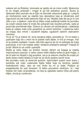 nabere još za Rošario. Iznenada se sjetila da se mora vratiti. Bolesnica
bi se mogla probuditi i mogla bi joj biti potrebna pomoć. Šuma je
djelovala tako poznato da je Ejla na trenutak zaboravila gdje je. Lutajući
po brežuljcima opet se osjetila kao djevojčica koja je istraživala pod
izgovorom da ide tražiti ljekovito bilje za Izu. Možda zato što joj je to već
ušlo u krv, a dijelom i zato što je biljke uvijek pažljivije tražila na povratku
sa svojih lutanja kako bi imala što pokazati kao rezultat pohoda, sada je
pozornije promatrala bilje. Gotovo je viknula od oduševljenja i olakšanja
kada je vidjela male žute penjačice sa sitnim listićima i cvjetićima kako
se ovijaju oko mrtvih i osušenih biljaka, ugušenih zlatnim vlaknastim
viticama.
To je to! To je zlatna nit, Izina čarobna biljka, pomislila je. To mi treba u
jutarnjem čaju da u meni ne bi počelo rasti dijete. A ima je mnogo. Već
mi je počelo nestajali i nisam više bila sigurna da će mi potrajati do kraja
putovanja. A bi li se možda našlo i korijena antilopine kadulje? Trebalo bi
je biti. Morat ću se vratiti i potražiti.
Našla je neku biljku sa širokim donjim lišćem od kojega je isplela
improviziranu posudu, a zatim ubere malih biljaka koliko je god mogla, a
da ih ipak ne istrijebi s tog prostora. Iza ju je odavno naučila da uvijek pri
berbi ostavi nešto biljaka iz kojih će se iduće godine razviti nove.
Na povratku malo je skrenula gušćim, sjenovitijim putem kroz šumu i
potražila još malo vodenaste bijele biljke koja će konjima ublažiti
nadraženost očiju, iako se već činilo da im je bolje. Pažljivo je
pregledavala tlo pod drvećem. S toliko poznatom okolicom, to i nije
trebalo biti neko iznenađenje, no kad je ugledala zeleno lišće još jedne
biljke, zinula je i protrnula.
 