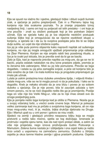 18
Ejla se spusti na vlažno tlo i sjedne, gledajući biljke i dišući svježi šumski
zrak, a sjećanja je počnu preplavljivati. Čak ni u Plemenu tajna tog
korijena nije bila svakome poznata. To je znanje pripadalo Izinoj
nasljednoj liniji, i samo oni koji su potjecali od istih predaka - i oni koje je
ona poučila - znali su složeni postupak koji je bio potreban željeni
učinak. Ejla se sjećala kako joj je Iza objasnila neobični postupak
sušenja biljke koji je omogućavao da se njezine osobitosti skupe u
korijenu, a sjećala se i da su ta svojstva postajala jača što bi se biljka
dulje sušila, uz uvjet da nije izložena svjetlu.
Iza joj je više puta pomno objasnila kako napraviti napitak od sušenoga
korijena, no nije joj mogla omogućiti vježbati pripremanje prije odlaska
na Zbor Plemena. Korijen se nije smjelo rabiti bez posebnog rituala, a
Iza je to svaki put isticala, bio je previše svet da bi ga se bacilo.
Zato je Ejla, kad je napravila previše napitka za mog-ure, da ga se ne bi
bacilo, popila ostatak nataložen na dnu Izine prastare zdjele, premda je
to ženama bilo zabranjeno. Misli su joj bile pomućene. Previše se toga
događalo, i ostala su joj pića zamaglila svijest, a piće od korijena bilo je
tako snažno da je čak i ta mala količina koju je progutala pripremajući ga
imala jak učinak.
Lutala je uskim prolazima kroz duboke umrežene špilje, i vidjevši Kreba i
ostale mog-ure, više se ne bi mogla povući ni da je pokušala. I tako se to
dogodilo. Kreb je nekako shvatio da je ona blizu i poveo je sa sobom
duboko u sjećanja. Da je nije poveo, bila bi zauvijek zalutala u tom
crnom ponoru, no te se noći dogodilo nešto što ga je promijenilo. Poslije
toga on više nije bio Veliki Mog-ur, više za to nije imao strasti sve do
onoga posljednjeg puta.
Ejla je ponijela nešto toga korijenja kad je otišla iz Plemena. Nosila ga je
u svojoj vidarskoj torbi, u vrećici svete crvene boje. Mamut je pokazao
veliko zanimanje kad mu je pričala o svojstvima toga korijena, ali on nije
imao mog-ursku moć, ili je, možda, biljka drukčije djelovala na Druge.
Ejla i Mamut upali su u crni ponor i gotovo se nisu vratili.
Sjedeći na zemlji i gledajući prividno neopasnu biljku koja se mogla
pretvoriti u nešto tako moćno, sjetila se tog doživljaja. Iznenada je
protrnula i osjetila sjenu tame, kao da nad njom prolazi oblak, a zatim se
više nije prisjećala, nego iznova proživljavala čudno Putovanje s
Mamutom. Zelena šuma nestala je i izblijedjela i ona osjeti kako je nešto
brzo uvlači u uspomenu na zamračenu zemunicu. Duboko u ždrijelu
osjetila je okus tamne hladne zemlje i gljiva prastarih prašuma. Osjetila
 