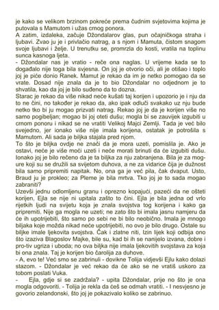 je kako se velikom brzinom pokreće prema čudnim svjetovima kojima je
putovala s Mamutom i užas crnog ponora.
A zatim, izdaleka, začuje Džondalarov glas, pun očajničkoga straha i
ljubavi. Zvao ju je i privlačio natrag, a s njom i Mamuta, čistom snagom
svoje ljubavi i želje. U trenutku se, promrzla do kosti, vratila na toplinu
sunca kasnoga ljeta.
- Džondalar nas je vratio - reče ona naglas. U vrijeme kada se to
događalo nije toga bila svjesna. On joj je otvorio oči, ali je otišao i toplo
joj je piće donio Ranek. Mamut je rekao da im je netko pomogao da se
vrate. Dosad nije znala da je to bio Džondalar no odjednom je to
shvatila, kao da joj je bilo suđeno da to dozna.
Starac je rekao da više nikad neće kušati taj korijen i upozorio je i nju da
to ne čini, no također je rekao da, ako ipak odluči svakako uz nju bude
netko tko bi ju mogao prizvati natrag. Rekao joj je da je korijen više no
samo pogibeljan; mogao bi joj oteti dušu; mogla bi se zauvijek izgubiti u
crnom ponoru i nikad se ne vratiti Velikoj Majci Zemlji. Tada je već bilo
svejedno, jer ionako više nije imala korijena, ostatak je potrošila s
Mamutom. Ali sada je biljka stajala pred njom.
To što je biljka ovdje ne znači da je mora uzeti, pomislila je. Ako je
ostavi, neće je više moći uzeti i neće morati brinuti da će izgubiti dušu.
Ionako joj je bilo rečeno da je ta biljka za nju zabranjena. Bila je za mog-
ure koji su se družili sa svijetom duhova, a ne za vidarice čija je dužnost
bila samo pripremiti napitak. No, ona ga je već pila, čak dvaput. Usto,
Braud ju je prokleo; za Pleme je bila mrtva. Tko joj je to sada mogao
zabraniti?
Uzevši jednu odlomljenu granu i oprezno kopajući, pazeći da ne ošteti
korijen, Ejla se nije ni upitala zašto to čini. Ejla je bila jedna od vrlo
rijetkih ljudi na svijetu koja je znala svojstva tog korijena i kako ga
pripremiti. Nije ga mogla ne uzeti; ne zato što bi imala jasnu namjeru da
će ih upotrijebiti, što samo po sebi ne bi bilo neobično. Imala je mnogo
biljaka koje možda nikad neće upotrijebiti, no ovo je bilo drugo. Ostale su
biljke imale ljekovita svojstva. Čak i zlatne niti, Izin lijek koji odbija ono
što izaziva Blagoslov Majke, bile su, kad bi ih se nanijelo izvana, dobre i
pro-tiv ugriza i uboda; no ova biljka nije imala ljekovitih svojstava za koja
bi ona znala. Taj je korijen bio čarolija za duhove.
- A, evo te! Već smo se zabrinuli - dovikne Tolija vidjevši Ejlu kako dolazi
stazom. - Džondalar je već rekao da će ako se ne vratiš uskoro za
tobom poslati Vuka.
- Ejla, gdje si se zadržala? - upita Džondalar, prije no što je ona
mogla odgovoriti. - Tolija je rekla da ćeš se odmah vratiti. - I nesvjesno je
govorio zelandonski, što joj je pokazivalo koliko se zabrinuo.
 