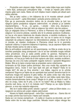 - Produžila sam stazom dalje. Našla sam neke biljke koje sam tražila
- reče Ejla, pokazujući prikupljeno bilje. - Ovdje je mjesto jako slično
mjestu gdje sam rasla. Neke od ovih biljaka nisam vidjela još otkad sam
otišla odande.
- Sto je tako važno u tim biljkama da si ih morala odmah ubrati?
Čemu ova služi? - upita Džondalar i pokaže prema zlatnoj niti.
Ejla ga je poznavala dovoljno dobro da je shvatila kako je ljuti ton
njegova glasa posljedica njegove zabrinutosti, no pitanje ju je zateklo
nepripremljenu. - To je... za ugrize... i ubode - reče ona, zbunjena i
smetana. Zvučalo je kao laž; iako je odgovor bio istinit, nije bio potpun.
Ejlu je odgajala žena iz Plemena, a žene iz Plemena nisu mogle odbiti
odgovor na izravno pitanje, osobito ako bi to pitanje postavio muškarac,
no Iza je vrlo jasno istaknula da nikada nikome, a osobito muškarcu, ne
kaže kakvu moć imaju te sitne zlatne niti. Iza se ni sama ne bi mogla
oduprijeti da potpuno odgovori na Džondalarovo pitanje, no nikad ne bi
ni morala, jer nijedan muškarac iz Plemena nikad ne bi ni pomislio
ispitivati vidaricu o njezinim biljkama ili liječenju. Iza je zapravo htjela reći
da Ejla nikada sama ne oda tu tajnu.
Bilo je prihvatljivo suzdržati se od spominjanja, no Ejla je znala da je ta
iznimka postojala zbog pristojnosti i da bi se bar donekle mogla održati
neka privatnost, ona je sada prešla preko te granice. Namjerno je
uskratila odgovor. Mogla je preporučiti ljekovitu biljku ako misli da je to
potrebno, no Iza joj je rekla da bi bilo opasno ako ljudi, osobito muškarci,
doznaju da ona zna kako pobijediti najjače duhove i spriječiti Blagoslov
Majke. Bilo je to tajno znanje koje je pripadalo samo vidaricama.
Iznenada se Ejli pojavi jedna pomisao. Ako ona može Nju spriječiti da
blagoslovi ženu, može li Izin tajni lijek biti jači od Majke? Kako bi to
moglo biti? Ali ako je Ona stvorila i sve biljke, sigurno je to učinila
namjerno! Sigurno je htjela da se upotrijebi kao pomoć ženama kad bi im
trudnoća mogla biti opasna ili jako teška. Ali zašto onda nije više žena
doznalo za taj lijek? A možda i znaju. Kad im već biljka raste tako blizu,
možda šaramudonske žene znaju? Mogla bi ih pitati, no hoće li reći? A
ako ne znaju, kako da ih pita, a da im ne kaže? Ako je Majka tu biljku
stvorila radi žena, ne bi li im trebalo reći? Pitanja su se rojila Ejlinom
glavom, a ona nije nalazila odgovora.
- Sto će ti sada biljka protiv uboda i ugriza? - pitao je Džon-dalar, a u
njegovim se očima još uvijek vidjela zabrinutost.
- Nisam te htjela zabrinjavati - reče Ejla i nasmiješi se. - Samo što mi
se ovdje učinilo kao kod kuće i htjela sam istražiti.
Sada se i on morao osmjehnuti. - A našla si i kupine za doručak, zar ne?
Sada vidim što te tako dugo zadržalo. Nikada nisam vidjeo nikoga tko
 
