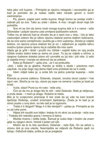 tako jako voli kupine. - Primijetio je njezinu nelagodu i razveselilo ga je
kad je pomislio da je našao zašto tako nerado govori o svom
zastranjenju.
- Pa, jesam, pojela sam nešto kupina. Mogli bismo se poslije vratiti i
nabrati još za sve. Tako su zrele i dobre. A ima i drugih stvari koje bih
potražila.
- Sve mi se čini da ćemo imati mnogo kupina dok si ti s nama - reče
Džondalar i poljubi njezina usta umrljana ljubičastim sokom.
Toliko mu je laknulo kad je shvatio da je s njom sve u redu, i bio je tako
zadovoljan sobom što je otkrio njezinu slabost prema slatkim bobicama,
da se ona samo osmjehnula i pustila ga u tom uvjerenju. Doista je voljela
bobice, no njezina prava slabost bio je on, i odjednom je osjetila takvu
snažnu ljubav prema njemu da je zažalila što nisu sami.
Htjela ga je grliti i dirati i pružiti mu Užitak i osjetiti kako on njoj pruža
Užitak onako dobro kako je samo on znao. To joj se vidjelo u očima, a
njegove čudesne duboko plave oči uzvratile su joj isto i još više. U sebi
je osjetila trnce i morala se okrenuti da se pribere.
- Kako je Rošario? - upita ona. -Je li se probudila.
-Jest, i kaže da je gladna. Karolio je došla s obale i priprema nam
zajutrak, no prije nego njoj damo htjeli smo pričekati da se ti vratiš.
- Idem vidjeti kako je, a onda bih na jedno jutarnje kupanje - reče
Ejla.
Krenula je prema zaklonu. Dolando, izlazeći, iznutra otvori zastor i Vuk
izjuri van. Skočio je na nju, stavio joj sape na ramena i počeo je lizati po
bradi.
- Vuče, silazi! Pune su mi ruke - reče ona.
- Čini se da mu je drago što te vidi - reče Dolando. Malo je oklijevao,
a onda doda: - I meni je drago. Rošario te treba.
Bilo je to svojevrsno priznanje ili bar znak da joj više ne kani braniti
liječenje Rošarije, unatoč sinoćnjem bješnjenju. Znala je to kad ju je
sinoć pustio u svoj dom, no tek sad je to izgovorio.
- Treba li ti štogod? Mogu li ti što donijeti? - upitao je. Primijetio je da
su joj ruke pune.
- Htjela bih osušiti ove biljke i trebao bi mi okvir za sušenje - reče ona
- Trebala bih nekoliko grana i remena ili tetiva.
- Možda imamo i nešto bolje. Šamud je sušio bilje i mislim da znam
gdje su njegovi okviri. Hoćeš li jedan od njih.
- Mislim da bi to bilo savršeno, Dolando - reče Ejla. On se skloni u
stranu dok je ona ulazila. Nasmiješila se vidjevši da Rošario sjedi na
ležaju. Odloživši biljke, prišla je da je pregleda.
 