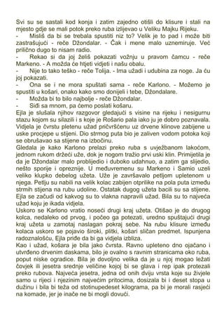 Svi su se sastali kod konja i zatim zajedno otišli do klisure i stali na
mjesto gdje se mali potok preko ruba izlijevao u Veliku Majku Rijeku.
- Misliš da bi se trebala spustiti niz to? Velik je to pad i može biti
zastrašujući - reče Džondalar. - Čak i mene malo uznemiruje. Već
prilično dugo to nisam radio.
- Rekao si da joj želiš pokazati vožnju u pravom čamcu - reče
Markeno. - A možda će htjeti vidjeti i našu obalu.
- Nije to tako teško - reče Tolija. - Ima užadi i udubina za noge. Ja ću
joj pokazati.
- Ona se i ne mora spuštati sama - reče Karlono. - Možemo je
spustiti u košari, onako kako smo donijeli i tebe, Džondalare.
- Možda bi to bilo najbolje - reče Džondalar.
- Siđi sa mnom, pa ćemo poslati košaru.
Ejla je slušala njihov razgovor gledajući s visine na rijeku i nesigurnu
stazu kojom su silazili i s koje je Rošario pala iako ju je dobro poznavala.
Vidjela je čvrstu pletenu užad pričvršćenu uz drvene klinove zabijene u
uske procjepe u stijeni. Dio strmog puta bio je zaliven vodom potoka koji
se obrušavao sa stijene na izbočinu.
Gledala je kako Karlono prelazi preko ruba s uvježbanom lakoćom,
jednom rukom držeći uže, dok je nogom tražio prvi uski klin. Primijetila je
da je Džondalar malo problijedio i duboko udahnuo, a zatim ga slijedio,
nešto sporije i opreznije. U međuvremenu su Markeno i Samio uzeli
veliko klupko debelog užeta. Uže je završavalo petljom upletenom u
njega. Petlju su nabili na velik kolac zabijen otprilike na pola puta između
strmih stijena na rubu udoline. Ostatak dugog užeta bacili su sa stijene.
Ejla se začudi od kakvog su to vlakna napravili užad. Bila su to najveća
užad koju je ikada vidjela.
Uskoro se Karlono vratio noseći drugi kraj užeta. Otišao je do drugog
kolca, nedaleko od prvog, i počeo ga potezati, uredno spuštajući drugi
kraj užeta u zamotaj naslagan pokraj sebe. Na rubu klisure između
kolaca uskoro se pojavio široki, plitki, košari sličan predmet. Ispunjena
radoznalošću, Ejla priđe da bi ga vidjela izbliza.
Kao i užad, košara je bila jako čvrsta. Ravno upleteno dno ojačano i
utvrđeno drvenim daskama, bilo je ovalno s ravnim stranicama oko ruba,
poput niske ogradice. Bila je dovoljno velika da je u njoj mogao ležati
čovjek ili jesetra srednje veličine kojoj bi se glava i rep ipak protezali
preko rubova. Najveća jesetra, jedna od onih dviju vrsta koje su živjele
samo u rijeci i njezinim najvećim pritocima, dosizala bi i deset stopa u
dužinu i bila bi teža od stotinupedeset kilograma, pa bi je morali rasjeći
na komade, jer je inače ne bi mogli dovući.
 