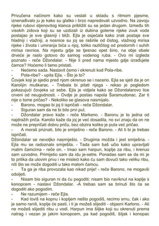 Privučena načinom kako su veslali u skladu s ritmom pjesme,
iznenađivalo ju je kako su glatko i brzo napredovali uzvodno. Na zavoju
rijeke rubovi stjenovitog klanca približili su se jedan drugom. Između tih
visokih zidova koji su se uzdizali iz dubina goleme rijeke zvuk vode
postajao je sve glasniji i bliži. Ejla je osjećala kako zrak postaje sve
hladniji i vlažniji, a nosnice su joj se raširile od čistog, vlažnog mirisa
rijeke i života i umiranja bića u njoj, toliko različitog od prodornih i suhih
mirisa ravnice. Na mjestu gdje se tjesnac opet širio, na obje obale
drveće je raslo gotovo do samog vodenog ruba. - Ovo mi izgleda
poznato - reče Džondalar. - Nije li pred nama mjesto gdje izrađujete
čamce? Hoćemo li tamo pristati.
- Nećemo sada. Nastavit ćemo i okrenuti kod Pola-ribe.
- Pola-ribe? - upita Ejla. - Što je to?
Čovjek koji je sjedio pred njom okrenuo se i nacerio. Ejla se sjeti da je on
Karolijin muškarac. - Trebala bi pitati njega - rekao je pogledom
pokazujući čovjeka uz sebe. Ejla je vidjela kako se Džondalarovo lice
crveni od neugodnosti. - Ovdje je postao napola Šaramudonac. Zar ti
nije o tome pričao? - Nekoliko se glasova nasmijalo.
- Barono, mogao bi joj ti ispričati - reče Džondalar.
- Siguran sam da ne bi bilo prvi put.
- Džondalar pravo kaže - reče Markeno. - Baronu je to jedna od
najdražih priča. Karolio kaže da joj je već dosadila, no svi znaju da on ne
može ne prepričati dobru priču, bez obzira koliko je puta već pričao.
- A moraš priznati, bilo je smiješno - reče Barono. - Ali ti bi je trebao
ispričati.
Džondalar se nevoljko nasmiješio. - Drugima možda i jest smiješna. -
Ejla mu se radoznalo smiješila. - Tada sam baš učio kako upravljati
malim čamcima - reče on. - Imao sam harpun, koplje za ribu, i krenuo
sam uzvodno. Primijetio sam da idu je-setre. Ponadao sam se da mi je
to prilika da ulovim prvu i ne misleći kako ću sam dovući tako veliku ribu,
niti što se može dogoditi u tako malom čamcu.
- Ta ga je riba provozala kao nikad prije! - reče Barono, ne mogavši
odoljeti.
- Nisam bio siguran ni da ću pogoditi; nisam bio naviknut na koplje s
konopcem - nastavi Džondalar. -A trebao sam se brinuti što će se
dogoditi ako pogodim.
- Ne razumijem - reče Ejla.
- Kad loviš na kopnu i kopljem nešto pogodiš, recimo srnu, čak i ako
je samo raniš, koplje će pasti, i ti je možeš slijediti - objasni Karlono. - Ali
ne možeš slijediti ribu u vodi. Harpun ima šiljke koji su okrenuti prema
natrag i vezan je jakim konopcem, pa kad pogodiš, šiljak i konopac
 