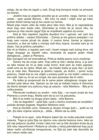 ostaju, da se riba ne izgubi u vodi. Drugi kraj konopca može se privezati
za čamac.
- Jesetra koju je pogodio povukla ga je uzvodno, njega, čamac i sve
ostalo - opet upade Barono. - Bili smo na obali i vidjeli smo ga kako
prolazi držeći konop koji je bio vezan uz čamac.
Nikad prije nisam vidio da netko plovi tako brzo. Bila je to najsmješnija
stvar koju sam ikada vidio. Džondalar je mislio da je ulovio ribu, no
zapravo je riba ulovila njega! Ejla se smješkala zajedno sa svima.
- Kad je riba napokon izgubila dovoljno krvi i uginula, već sam bio
prilično daleko - nastavi Džondalar. - Čamac je bio gotovo potopljen i na
kraju sam morao plivati do obale. U svemu tome, čamac je otplovio
nizvodno, a riba se našla u mirnijoj vodi blizu kopna. Izvukao sam je na
obalu. Već je prilično zahladilo i
bilo mi je hladno, a izgubio sam nož i nisam mogao naći suhog drva, niti
ičega drugoga za zapaliti vatru. Iznenada se pojavio jedan mladi
zbitoglavac... jedan iz Plemena.
Ejla razrogači oči od iznenađenja. Priča je dobila posve novo značenje.
- Odveo me do svoje vatre. Kraj vatre je bila i starija žena, a ja sam
se tako tresao da mi je dala vučje krzno. Kad sam se malo zagrijao,
vratili smo se do rijeke. Mladi zbi... taj mladić tražio je pola ribe i ja sam
mu je rado dao. Razrezao je jesetru napola, po dužini, i ponio svoju
polovicu. Ostali koji su me vidjeli u prolazu pošli su me tražiti i uskoro su
me našli. Iako su mi se svi smijali, bio sam presretan što ih vidim.
- Pa teško je povjerovati da bi samo jedan zbitoglavac mogao sam
odnijeti pola takve ribe. Sjećam se da nas je trebalo trojica ili četvorica
da bismo donijeli onu polovicu koju je ostavio - reče Markeno. - Bila je to
velika jesetra.
- Plemenski muškarci su snažni - reče Ejla, - no nisam znala da ima
Plemena u ovom kraju. Mislila sam da su svi na poluotoku.
- Bilo ih je nešto na drugoj strani rijeke - reče Barono.
- I što se dogodilo? - upita Ejla. Ljudi u čamcu iznenada se snuždiše i
počeše skretati poglede. Napokon Markeno reče:
- Kad je Doraldo umro, Dolando je skupio mnogo ljudi i... pošli su na
njih. Za neko vrijeme većina je... otišla... Mislim da su otišli.
- Pokaži mi to opet - reče Rošario žaleći što ne može pokušati svojim
rukama. Toga je jutra Ejla na njezinu ruku stavila brezovu koru. Iako se
još nije potpuno osušila, čvrsta i laka tvar već je bila dovoljno kruta da joj
drži ruku nepomičnom i Rošario je uživala u većoj pokretljivosti koju joj je
takav način učvršćenja omogućavao, no Ejla joj ipak nije dozvolila da
tom rukom nešto radi.
 