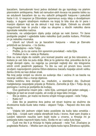 bacačem, šamudonski lovci jedva dočekali da ga isprobaju na plahim
planinskim antilopama. Neki od ramudon-skih lovaca na jesetre toliko su
se oduševili bacačem da su mu odlučili prilagoditi harpune i pokušati
hoće li ići. U raspravi je Džondalar spomenuo svoju ideju o dvodijelnom
koplju, s dugom stražnjom motkom na kojoj bi bila dva do tri pera i
manjim dijelom koji se da skinuti i koji ima šiljak. Odmah su shvatili
mogućnosti koje to pruža i obje su skupine u idućih nekoliko dana
isprobale nekoliko načina.
Iznenada, na udaljenijem dijelu polja začuje se neki žamor. Tri žene
podigoše pogled i ugledaše kako nekoliko ljudi podiže košaru. Pritrčalo
im je nekoliko momaka.
- Ulovili su! Ulovili su je bacačem harpuna - vikao je Darvalo
približivši se ženama. - I to ženku.
- Pogledajmo - reče Tolija.
- Pođite, ja ću za vama čim spremim provlakač - reče Ejla.
- Pričekat ću te - rekla je Rošario.
Dok su one stigle do ostalih, prvi komad jesetre već je bio istovaren, a
košara je već bila na putu dolje. Bila je to golema riba, prevelika da bi je
mogli donijeti cijelu, no najprije su prenijeli najbolji dio: sto kilograma
sitnih crnih jesetrinih jajašaca. To što su već pri prvom lovu novim
oružjem napravljenim prema Džon-dalarovu bacaču kopalja ulovili veliku
ženku činilo se kao dobar znak.
Na kraj polja iznijeli su okvire za sušenje ribe i većina ih se bacila na
rezanje velike ribe u manje dijelove.
Veliku količinu ikre donijeli su, međutim, u stambeni dio. Dužnost
nadgledanja raspodjele pripala je Rošario. Zamolila je Ejlu i Toliju da joj
pomognu i svima je podijelila da kušaju.
- Ovo godinama nisam jela - reče Ejla, uzimajući još jedan zalogaj. -
Najbolje je kad se izvadi svježe, ali ovdje je toga tako mnogo.
- Što je dobro, jer inače ne bismo smjeli mnogo pojesti - reče Tolija.
- Kako to?
- Zato što je jesetrina ikra jedna od stvari kojima se služimo da
divokozina koža bude tako meka - objasni Tolija. - Najveći dio ikre ode
na to.
- Voljela bih jednom vidjeti kako postižete da koža tako omekša -
reče Ejla. - Uvijek sam voljela obrađivati kožu i krzno. Kad sam živjela s
Lavljim taborom naučila sam bojiti kože u crveno, a Krozija mi je
pokazala kako napraviti bijelu kožu. Sviđa mi se i vaša žuta boja.
- Čudi me što ti je Krozija to htjela pokazati - reče Toli. Značajno je
pogledala Rošario. - Mislila sam da je bijela koža tajna Ždralova ognjišta.
 