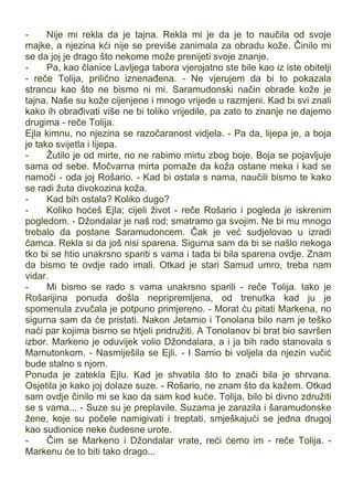 - Nije mi rekla da je tajna. Rekla mi je da je to naučila od svoje
majke, a njezina kći nije se previše zanimala za obradu kože. Činilo mi
se da joj je drago što nekome može prenijeti svoje znanje.
- Pa, kao članice Lavljega tabora vjerojatno ste bile kao iz iste obitelji
- reče Tolija, prilično iznenađena. - Ne vjerujem da bi to pokazala
strancu kao što ne bismo ni mi. Saramudonski način obrade kože je
tajna. Naše su kože cijenjene i mnogo vrijede u razmjeni. Kad bi svi znali
kako ih obrađivati više ne bi toliko vrijedile, pa zato to znanje ne dajemo
drugima - reče Tolija.
Ejla kimnu, no njezina se razočaranost vidjela. - Pa da, lijepa je, a boja
je tako svijetla i lijepa.
- Žutilo je od mirte, no ne rabimo mirtu zbog boje. Boja se pojavljuje
sama od sebe. Močvarna mirta pomaže da koža ostane meka i kad se
namoči - oda joj Rošario. - Kad bi ostala s nama, naučili bismo te kako
se radi žuta divokozina koža.
- Kad bih ostala? Koliko dugo?
- Koliko hoćeš Ejla; cijeli život - reče Rošario i pogleda je iskrenim
pogledom. - Džondalar je naš rod; smatramo ga svojim. Ne bi mu mnogo
trebalo da postane Saramudoncem. Čak je već sudjelovao u izradi
čamca. Rekla si da još nisi sparena. Sigurna sam da bi se našlo nekoga
tko bi se htio unakrsno spariti s vama i tada bi bila sparena ovdje. Znam
da bismo te ovdje rado imali. Otkad je stari Samud umro, treba nam
vidar.
- Mi bismo se rado s vama unakrsno sparili - reče Tolija. Iako je
Rošarijina ponuda došla nepripremljena, od trenutka kad ju je
spomenula zvučala je potpuno primjereno. - Morat ću pitati Markena, no
sigurna sam da će pristati. Nakon Jetamio i Tonolana bilo nam je teško
naći par kojima bismo se htjeli pridružiti. A Tonolanov bi brat bio savršen
izbor. Markeno je oduvijek volio Džondalara, a i ja bih rado stanovala s
Mamutonkom. - Nasmiješila se Ejli. - I Samio bi voljela da njezin vučić
bude stalno s njom.
Ponuda je zatekla Ejlu. Kad je shvatila što to znači bila je shrvana.
Osjetila je kako joj dolaze suze. - Rošario, ne znam što da kažem. Otkad
sam ovdje činilo mi se kao da sam kod kuće. Tolija, bilo bi divno združiti
se s vama... - Suze su je preplavile. Suzama je zarazila i šaramudonske
žene, koje su počele namigivati i treptati, smješkajući se jedna drugoj
kao sudionice neke čudesne urote.
- Čim se Markeno i Džondalar vrate, reći ćemo im - reče Tolija. -
Markenu će to biti tako drago...
 