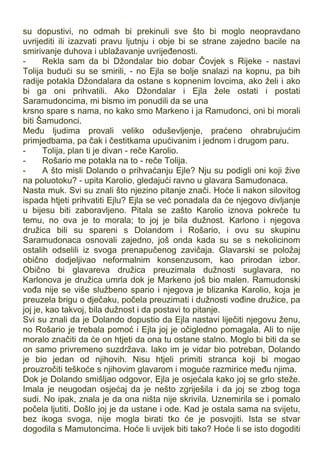 su dopustivi, no odmah bi prekinuli sve što bi moglo neopravdano
uvrijediti ili izazvati pravu ljutnju i obje bi se strane zajedno bacile na
smirivanje duhova i ublažavanje uvrijeđenosti.
- Rekla sam da bi Džondalar bio dobar Čovjek s Rijeke - nastavi
Tolija budući su se smirili, - no Ejla se bolje snalazi na kopnu, pa bih
radije potakla Džondalara da ostane s kopnenim lovcima, ako želi i ako
bi ga oni prihvatili. Ako Džondalar i Ejla žele ostati i postati
Saramudoncima, mi bismo im ponudili da se una
krsno spare s nama, no kako smo Markeno i ja Ramudonci, oni bi morali
biti Šamudonci.
Među ljudima provali veliko oduševljenje, praćeno ohrabrujućim
primjedbama, pa čak i čestitkama upućivanim i jednom i drugom paru.
- Tolija, plan ti je divan - reče Karolio.
- Rošario me potakla na to - reče Tolija.
- A što misli Dolando o prihvaćanju Ejle? Nju su podigli oni koji žive
na poluotoku? - upita Karolio, gledajući ravno u glavara Samudonaca.
Nasta muk. Svi su znali što njezino pitanje znači. Hoće li nakon silovitog
ispada htjeti prihvatiti Ejlu? Ejla se već ponadala da će njegovo divljanje
u bijesu biti zaboravljeno. Pitala se zašto Karolio iznova pokreće tu
temu, no ova je to morala; to joj je bila dužnost. Karlono i njegova
družica bili su spareni s Dolandom i Rošario, i ovu su skupinu
Saramudonaca osnovali zajedno, još onda kada su se s nekolicinom
ostalih odselili iz svoga prenapučenog zavičaja. Glavarski se položaj
obično dodjeljivao neformalnim konsenzusom, kao prirodan izbor.
Obično bi glavareva družica preuzimala dužnosti suglavara, no
Karlonova je družica umrla dok je Markeno još bio malen. Ramudonski
vođa nije se više službeno spario i njegova je blizanka Karolio, koja je
preuzela brigu o dječaku, počela preuzimati i dužnosti vođine družice, pa
joj je, kao takvoj, bila dužnost i da postavi to pitanje.
Svi su znali da je Dolando dopustio da Ejla nastavi liječiti njegovu ženu,
no Rošario je trebala pomoć i Ejla joj je očigledno pomagala. Ali to nije
moralo značiti da će on htjeti da ona tu ostane stalno. Moglo bi biti da se
on samo privremeno suzdržava. Iako im je vidar bio potreban, Dolando
je bio jedan od njihovih. Nisu htjeli primiti stranca koji bi mogao
prouzročiti teškoće s njihovim glavarom i moguće razmirice među njima.
Dok je Dolando smišljao odgovor, Ejla je osjećala kako joj se grlo steže.
Imala je neugodan osjećaj da je nešto zgriješila i da joj se zbog toga
sudi. No ipak, znala je da ona ništa nije skrivila. Uznemirila se i pomalo
počela ljutiti. Došlo joj je da ustane i ode. Kad je ostala sama na svijetu,
bez ikoga svoga, nije mogla birati tko će je posvojiti. Ista se stvar
dogodila s Mamutoncima. Hoće li uvijek biti tako? Hoće li se isto dogoditi
 