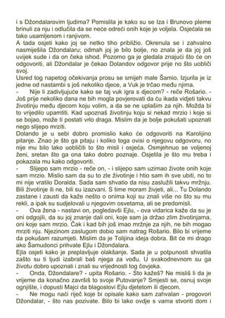 i s Džondalarovim ljudima? Pomislila je kako su se Iza i Brunovo pleme
brinuli za nju i odlučila da se neće odreći onih koje je voljela. Osjećala se
tako usamljenom i ranjivom.
A tada osjeti kako joj se netko tiho približio. Okrenula se i zahvalno
nasmiješila Džondalaru; odmah joj je bilo bolje, no znala je da joj još
uvijek sude i da on čeka ishod. Pozorno ga je gledala znajući što će on
odgovoriti, ali Džondalar je čekao Dolandov odgovor prije no što uobliči
svoj.
Usred tog napetog očekivanja prosu se smijeh male Šamio. Izjurila je iz
jedne od nastambi s još nekoliko djece, a Vuk je trčao među njima.
- Nije li zadivljujuće kako se taj vuk igra s djecom? - reče Rošario. -
Još prije nekoliko dana ne bih mogla povjerovati da ću ikada vidjeti takvu
životinju među djecom koju volim, a da se ne uplašim za njih. Možda bi
to vrijedilo upamtiti. Kad upoznaš životinju koju si nekad mrzio i koje si
se bojao, može ti postati vrlo draga. Mislim da je bolje pokušati upoznati
nego slijepo mrziti.
Dolando je u sebi dobro promislio kako će odgovoriti na Karolijino
pitanje. Znao je što ga pitaju i koliko toga ovisi o njegovu odgovoru, no
nije mu bilo lako uobličiti to što misli i osjeća. Osmjehnuo se voljenoj
ženi, sretan što ga ona tako dobro poznaje. Osjetila je što mu treba i
pokazala mu kako odgovoriti.
- Slijepo sam mrzio - reče on, - i slijepo sam uzimao živote onih koje
sam mrzio. Mislio sam da su to zle životinje i htio sam ih sve ubiti, no to
mi nije vratilo Doralda. Sada sam shvatio da nisu zaslužili takvu mržnju.
Bili životinje ili ne, bili su izazvani. S time moram živjeti, ali... Tu Dolando
zastane i zausti da kaže nešto o onima koji su znali više no što su mu
rekli, a ipak su sudjelovali u njegovim osvetama, ali se predomisli.
- Ova žena - nastavi on, pogledavši Ejlu, - ova vidarica kaže da su je
oni odgojili, da su joj znanje dali oni, koje sam ja držao zlim životinjama,
oni koje sam mrzio. Čak i kad bih još imao mržnje za njih, ne bih mogao
mrziti nju. Njezinom zaslugom dobio sam natrag Rošario. Bilo bi vrijeme
da pokušam razumjeti. Mislim da je Tolijina ideja dobra. Bit će mi drago
ako Šamudonci prihvate Ejlu i Džondalara.
Ejla osjeti kako je preplavljuje olakšanje. Sada je u potpunosti shvatila
zašto su ti ljudi izabrali baš njega za vođu. U svakodnevnom su ga
životu dobro upoznali i znali su vrijednosti tog čovjeka.
- Onda, Džondalare? - upita Rošario. - Sto kažeš? Ne misliš li da je
vrijeme da konačno završiš to svoje Putovanje? Smjesti se, osnuj svoje
ognjište, i dopusti Majci da blagoslovi Ejlu djetetom ili djecom.
- Ne mogu naći riječ koje bi opisale kako sam zahvalan - progovori
Džondalar, - što nas pozivate. Bilo bi lako ovdje s vama stvoriti dom i
 